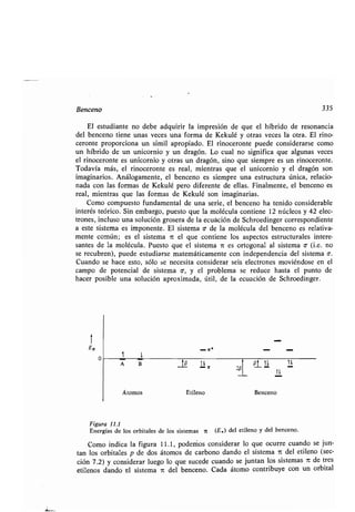 Benceno 335
El estudiante no debe adquirir la impresión de que el híbrido de resonancia
del benceno tiene unas veces una forma de Kekulé y otras veces la otra . El rino-
ceronte proporciona un simil apropiado . El rinoceronte puede considerarse como
un híbrido de un unicornio y un dragón . Lo cual no significa que algunas veces
el rinoceronte es unicornio y otras un dragón, sino que siempre es un rinoceronte .
Todavía más, el rinoceronte es real, mientras que el unicornio y el dragón son
imaginarios . Análogamente, el benceno es siempre una estructura única, relacio-
nada con las formas de Kekulé pero diferente de ellas . Finalmente, el benceno es
real, mientras que las formas de Kekulé son imaginarias.
Como compuesto fundamental de una serie, el benceno ha tenido considerable
interés teórico . Sin embargo, puesto que la molécula contiene 12 núcleos y 42 elec-
trones, incluso una solución grosera de la ecuación de Schroedinger correspondiente
a este sistema es imponente. El sistema o• de la molécula del benceno es relativa-
mente común ; es el sistema ir el que contiene los aspectos estructurales intere-
santes de la molécula . Puesto que el sistema n es ortogonal al sistema o - (i .e. no
se recubren), puede estudiarse matemáticamente con independencia del sistema o-.
Cuando se hace esto, sólo se necesita considerar seis electrones moviéndose en el
campo de potencial de sistema o-, y el problema se reduce hasta el punto de
hacer posible una solución aproximada, útil, de la ecuación de Schroedinger .
1
E7r
o
1 l
A B
- lr
tp 1lir
201
01u
11
u
Átomos Etileno Benceno
Figura 11.1
Energías de los orbitales de los sistemas 7 (E,) del etileno y del benceno .
Como indica la figura 11 .1, podemos considerar lo que ocurre cuando se jun-
tan los orbitales p de dos átomos de carbono dando el sistema ir del etileno (sec-
ción 7 .2) y considerar luego lo que sucede cuando se juntan los sistemas it de tres
etilenos dando el sistema it del benceno . Cada átomo contribuye con un orbital
 
