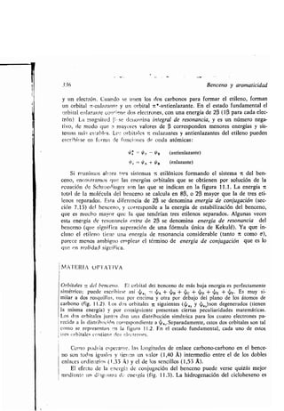 336 Benceno y aromaticidad
u
y un electrón, Cuando se unen los dos carbonos para formar el etileno, forman
n orbital r-enlazante y un orbital n*-antienlazante . En el estado fundamental el
orbital e:znlazartte corr±reno: dos electrones, con una energía de 20 (1(i para cada elec-
trón) La magnitud Í-1, Se dettorr,ina integral de resonancia, y es un número nega-
tivo, de modo que 9 mayores valores de a corresponden menores energías y sis-
temas ntá, es'ahlt:s. Le- orbitales 7c enlazantes y antienlazantes del etileno pueden
escYilairse en forma de funciones de onda atómicas :
0~ -- V'B (antienlazante)
/ -- O A + /B (enlazante)
Si reunimos ahora tres sistemas -, etilénicos formando el sistema 7t del ben-
ceno, encontramos que las energías orbitales que se obtienen por solución de la
ecuación de Schroedinger son las que se indican en la figura 11 .1 . La energía 7t
total de la molécula del benceno se calcula en 8(i, o 2(3 mayor que la de tres eti-
lenos separados . Esta diferencia de 2(i se denomina energía de conjugación (sec-
ción 7 .13) del benceno, y corresponde a la energía de estabilización del benceno,
que es mucho mayor que la que tendrían tres etilenos separados .. Algunas veces
esta energía de resonancia extra de 2(3 se denomina energía de resonancia del
benceno (que significa superación de una fórmula única de Kekulé) . Ya que in-
cluso el etileno tiene una energía de resonancia considerable (tanto 7t como a),
parece menos ambiguo emplear el término de energía de conjugación que es lo
que fin realidad significa .
I14TAJERJA Ofr"1'A'l'1VA
1
Orbitales - del bencenc. EJ orbital del benceno de más baja energía es perfectamente
simétrico; puede escribirse así dj,,, = ~n + ~B + 4c +'D + ~E + dF. Es muy si-
milar a dos rosquillas, una por encima y otra por debajo del plano de los átomos de
carbono (fig. 11 .2). Los dos orbitales 7t siguientes (~„2 y „,) son degenerados (tienen
la misma energía) y por consiguiente presentan ciertas peculiaridades matemáticas .
Los dos orbitales juntos dan una distribución simétrica para los cuatro electrones pa-
recida a la distribución correspondiente a ri,,, .Separadamente, estos dos orbitales son tal
como se representan n la figura 11 .2 . En el estado fundamental, cada uno de estos,
fues orbitales contiene ríos electrones .
Como podría esperarse . las longitudes de enlace carbono-carbono en el bence-
no son todas iguales y tierin un valor (1,40 A) intermedio entre el de los dobles
enlaces ordinarias (1,33 v) y el de los sencillos (1,53 A) .
El efecto de la energí..,, de conjugación del benceno puede verse quizás mejor
mediante un diotg,°arna d .- energía (fig . 11 .3). La hidrogenación del ciclohexeno es
 