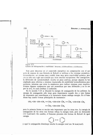 33 8
co
e.
Ñ
c
W
Energia
de Conj.
36 kcal/mol
trieno + 314,
49 .8
(Obs)
I
I + H z
+ 3H2 I
1,81	
I I
I
85,8 1 55 .4 57,2 1
(Cal e) + (Obs) (Cale)
Ciclohexano
Benceno y aromaticidad
Figura 11 .3
Calores de hidrogenación y estabilidad : benceno, ciclohexadieno y ciclohexeno .
Este gran descenso en el contenido energético en comparación con el que
sería de esperar de una fórmula de Kekulé se atribuye a los sistemas aromáticos.
Generalmente, un sistema muy estable tiene muy poca reactividad química, pero
eso es sólo una regla aproximada que tiene muchas excepciones . Por consiguiente,
la definición de «aromaticidad» resulta un poco confusa, porque algunos la han
empleado para referirse a sistemas insaturados de estabilidad termodinámica poco
corriente, mientras que otros la emplearon para indicar sistemas poco reactivos.
Existen algunos compuestos que son aromáticos por una definición y no lo son
por la otra, lo cual conduce a confusión .
En la sección 7 .14 se discutió la energía de conjugación de los polienos . La
energía de conjugación sólo tiene gran importancia cuando dos o más formas
de resonancia que contribuyen a la estructura tienen análoga energía . En el buta-
dieno hay cuatro formas principales de resonancia :
CH2=CH-CH=CH Z H CHZ-CH=CH-CH 2 - CH2-CH=CH-CH 2
t 1
H CH2 -CH=CH-CH 2
pero la primera forma es mucho más importante que las otras tres . La energía de
conjugación de las otras tres formas rebaja la energía total, pero no demasiado
(3,5 kcal/mol). En cambio, el benceno presenta dos formas de Kekulé de igual
energía
y aquí la conjugación disminuye mucho la energía total (en 36 kcal/mol) .
 