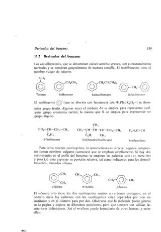 Derivados del benceno
11.2 Derivados del benceno
Los alquilbencenos, que se denominan colectivamente arenas, son estructuralmente
normales y se nombran generalmente de manera sencilla . El metilbenceno tiene el
nombre vulgar de tolueno.
CH3
Tolueno Etilbenceno
CH,
CH3
o-Xileno
CHZCH3 CH,CH(CH3)2
CH3
m-Xileno
Isobutilbenceno
CH3
El sustituyente (que se abrevia con frecuencia con (D, Ph o C 6H5 -) se deno-
mina grupo fenilo. Algunas veces el símbolo Ar se emplea para representar cual-
quier grupo aromático (arilo), lo mismo que R se emplea para representar un
grupo alquilo .
CH 3
CH3-CH-CH,-CH 3 CH3-CH-CH-CH-CH2-CH3 C6H5C-CH
I I
CeH5 C6H5 CH3
2-Fenilbutano 3,4-Dimetil-2-f en¡ lhexano Fenilacetileno
Para otros muchos sustituyentes, la nomenclatura es directa; algunos compues-
tos tienen nombres vulgares (comunes) que se emplean ampliamente . Si hay dos
sustituyentes en el anillo del benceno, se emplean las palabras orto (o), meta (m)
y para (p) para expresar su posición relativa, tal como indicamos para los dimetil-
bencenos, llamados xilenos.
p-Xileno
CH,
339
Difenilmetano
El isómero orto tiene los dos sustituyentes unidos a carbonos contiguos ; en el
isómero meta los carbonos con los sustituyentes están separados por uno no
sustituido y en _el isómero para por dos . Obsérvese que la molécula puede girarse
en la página y dejarse en diferentes posiciones, pero que siempre son válidas las
anteriores definiciones. Así el m-xileno puede formularse de otras formas, y entre
ellas :
 