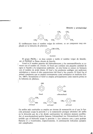 340 Benceno y aromaticidad
o-Cresol
OH
Fenol
Estireno
El grupo PhCH2 - es muy común y recibe el nombre vulgar de bencilo ;
así, el PhCH 2CI se llama cloruro de bencilo.
Fenol es el nombre popular del hidroxibenceno, y los monometilfenoles se co-
nocen con el nombre de cresoles. El fenol que contiene una pequeña cantidad de
agua es líquido a la temperatura ambiente ; en esta forma se conoce en farmacia
con el nombre de ácido fénico. El lisol y los productos análogos son poderosos
antisépticos y tienen el olor característico del fenol y los cresoles . El fenol fue el
primer compuesto que se empleó extensamente como antiséptico en medicina (Lis-
ter, 1867). Actualmente el fenol se emplea principalmente como materia prima en
la industria de plásticos .
CH, OH
m-Cresol
CH=CH2
o-Bromofenol
CH3 CH CH3 CH3
El vinilbenceno tiene el nombre, vulgar de estireno; es un compuesto muy em-
pleado en la industria de plásticos .
p-Cresol
En anillos más sustituidos se emplea un sistema de numeración en el que la fun-
ción principal ocupa la posición 1 y la numeración prosigue alrededor del anillo
en la dirección que da a los demás sustituyentes los números menores posibles .
Así, el meta-bromofenol podría llamarse 3-bromofenol (no 5-bromofenol), bien en-
tendido que el hidroxilo ocupa la posición 1 . Los isómeros orto y para podrían
llamarse 2- y 4-sustituidos, respectivamente. A continuación indicamos ejemplos
más complicados :
 
