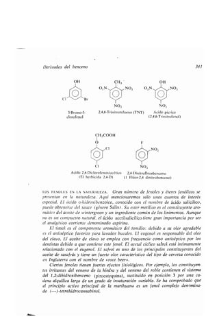 Derivados del benceno 341
CI
OH
3-Bromo-5-
clorofenol
O2 N
CH ZCOOH
I
O
CI
CH3
NO,
NO, NO2
2,4,6-Trinitrotolueno (TNT) Ácido pícrico
(2,4,6-Trinitrofenol)
N02
CI NO2
Ácido 2,4-Di clorofenoxi acético 2,4-Dinitrofluorbenceno
(El herbicida 2,4-D) (1 Flúor-2,4 dinitrobenceno)
LOS FENOLES EN LA NATURALEZA . Gran número de fenoles y éteres fenólicos se
presentan en la naturaleza. Aquí mencionaremos sólo unos cuantos de interés
especial. El ácido o-hidroxibenzoico, conocido con el nombre de ácido salicílico,
puede obtenerse del sauce (género Salix) . Su ester metílico es el constituyente aro-
mático del aceite de wintergreen y un ingrediente común de los linimentos . Aunque
no es un compuesto natural, el ácido acetilsalicílico tiene gran importancia por ser
el analgésico corriente denominado aspirina .
El timol es el componente aromático del tomillo : debido a su olor agradable
es el antiséptico favorito para lavados bucales . El eugenol es responsable del olor
del clavo. El aceite de clavo se emplea con frecuencia como antiséptico por los
dentistas debido a que contiene este fenol. El acetal cíclico safrol está íntimamente
relacionado con el eugenol . El safrol es uno de los principales constituyentes del
aceite de sasafrás y tiene un fuerte olor característico del tipo de cerveza conocido
en Inglaterra con el nombre de «root beer» .
Ciertos fenoles tienen fuertes efectos fisiológicos . Por ejemplo, los constituyen-
tes irritantes del veneno de la hiedra y del veneno del roble contienen el sistema
del 1,2-dihidroxibenceno (pirocatequina), sustituido en posición 3 por una ca-
dena alquílica larga de un grado de insaturación variable . Se ha comprobado que
el principio activo principal de la marihuana es un fenol complejo denomina-
do (-)-tetrahidrocannabinol .
 