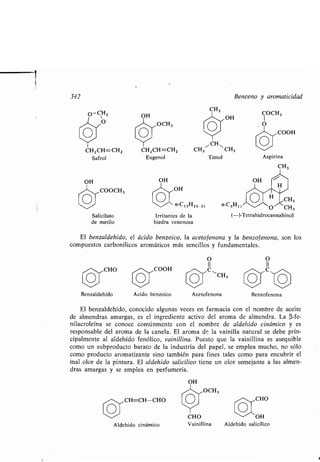 342
CH 2 CH=CH2
Saf rol
OH
COOCH 3
Salicilato
de metilo
Benzaldehído
OH
OCH3
CH2CH=CH2
Eugenol
OH
Ácido benzoico
CH=CH-CHO
Aldehído cinámico
OH
Irritantes de la
hiedra venenosa
Acetofenona
~CH N
CH3 CH 3
Timol
O
II
OCH3
CH3
Benceno y aromaticidad
OH
n-C H CH315 25-31 n-C H
(-)-Tetrahidrocannabinol
El benzaldehído, el ácido benzoico, la acetofenona y la benzofenona, son los
compuestos carbonílicos aromáticos más sencillos y fundamentales .
Benzofenona
El benzaldehído, conocido algunas veces en farmacia con el nombre de aceite
de almendras amargas, es el ingrediente activo del aroma de almendra . La (3-fe-
nilacroleína se conoce comúnmente con el nombre de aldehído cinámico y es
responsable del aroma de la canela . El aroma de la vainilla natural se debe prin-
cipalmente al aldehído fenólico, vainillina. Puesto que la vainillina es asequible
como un subproducto barato de la industria del papel, se emplea mucho, no sólo
como producto aromatizante sino también para fines tales como para encubrir el
mal olor de la pintura . El aldehido salicílico tiene un olor semejante a las almen-
dras amargas y se emplea en perfumería .
OH
CHO
CHO OH
Vainillina Aldehído salicílico
Aspirina
511
O CH3
CH3
 