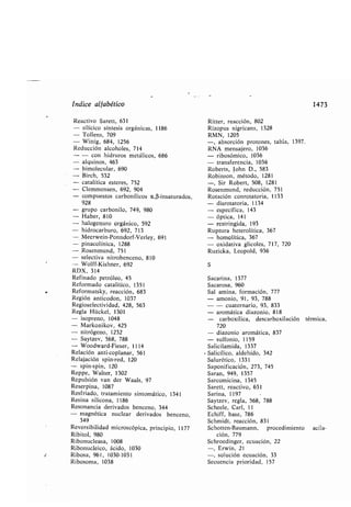 Índice alfa ético
Reactivo Sarett, 631
- silícico síntesis orgánicas, 1186
- Tollens, 709
- Wittig, 684, 1256
Reducción alcoholes, 714
- - con hidruros metálicos, 686
- alquinos, 463
- imolecular, 690
- Birch, 532
- catalítica esteres, 752
- Clemmensen, 692, 904
- compuestos car onílicos a,(3-insaturados,
928
- grupo car onilo, 749, 980
- Ha er, 810
- halogenuro orgánico, 592
- hidrocar uro, 692, 713
- Meerwein-Ponndorf-Verley,
- pinacolínica, 1288
- Rosenmund, 751
- selectiva nitro enceno, 810
- Wolff-Kishner, 692
RDX, 314
Refinado petróleo, 45
Reformado catalítico, 1351
Reformatsky, reacción, 683
Región anticodon, 1037
Regioselectividad, 428, 563
Regla Hückel, 1301
- isopreno, 1048
- Markonikov, 425
- nitrógeno, 1232
- Saytzev, 568, 788
- Woodward-Fieser, 1114
Relación anti-coplanar, 561
Relajación spin-red, 120
- spin-spin, 120
Reppe, Walter, 1302
Repulsión van der Waals, 97
Reserpina, 1087
Resfriado, tratamiento sintomático, 1341
Resina silicona, 1186
Resonancia derivados enceno, 344
nuclear derivados enceno,- magnética
349
Reversi ilidad
Ri itol, 980
Ri onucleasa, 1008
Ri onucleico, ácido, 1030
Ri osa, 961, 1030-1031
Ri osoma, 1038
691
microscópica, principio, 1177
Ritter, reacción, 802
Rizopus nigricans, 1328
RMN, 1205
-, a sorción protones, ta la, 1397.
RNA mensajero, 1036
- ri osómico, 1036
- transferencia, 1036
Ro erts, John D., 583
Ro inson, método, 1281
-, Sir Ro ert, 508, 1281
Rosenmund, reducción, 751
Rotación conrotatoria, 1133
- disrotatoria, 1134
- específica, 143
- óptica, 141
- restringida, 193
Ruptura heterolítica, 367
- homolítica, 367
- oxidativa glicoles, 717, 720
Ruzicka, Leopold, 936
S
Sacarina, 1377
Sacarosa, 960
Sal amina, formación, 777
- amonio, 91, 93, 788
- - cuaternario, 93, 833
- aromática diazonio, 818
car oxílica, descar oxilación térmica,
720
- diazonio aromática, 837
- sulfonio, 1159
Salicilamida, 1337
r Salicílico, aldehído, 342
Salurético, 1331
Saponificación, 273, 745
Saran, 949, 1357
Sarcomicina, 1345
Sarett, reactivo, 631
Sarina, 1197
Saytzev, regla, 568, 788
Scheele, Carl, 11
Echiff, ase, 786
Schmidt, reacción, 831
Schotten-Baumann, procedimiento acila-
ción, 779
Schroedinger, ecuación, 22
-, Erwin, 21
-, solución ecuación, 33
Secuencia prioridad, 157
1473
 