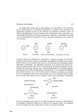 Derivados del benceno 343
El nombre más usado para la bencenamina es el de anilina y los correspon-
dientes aminotoluenos se denominan toluidinas . La anilina y las toluidinas son
importantes materias primas en la industria de colorantes sintéticos . Tanto el
ácido p-aminobenzoico como el isómero orto, denominado ácido antranílico, son
intermedios bioquímicos de alguna importancia . Además, el antranilato de metilo
es un constituyente del aroma de la uva y encuentra aplicación como aroma de
uva sintético .
Anilina
NH2 COOH COOCH3
NH2 NH2
C6HSCH2CH2NH2
(i-Feniletilamina
CH 30 OCH3
OCH3
Mescalina
CH3 NH2
p-Toluidina Ácido p-aminobenzoico Antranilato de metilo
HO
Adrenalina
C6HSCH2CHCH3
1
NH2
Bencedrina
ALGUNAS AMINAS DE IMPORTANCIA FISIOLÓGICA . Muchos derivados de la a-fenil-
etilamina son de interés médico considerable, probablemente debido a que la agru-
pación básica de esta amina forma parte de la estructura de la hormona natural
adrenalina (epinef rina) . La adrenalina interviene en la función del sistema ner-
vioso y produce efectos tales como el incremento de la presión sanguínea y la ace-
leración del ritmo del corazón . La 1-metil-2-feniletilamina es la droga sintética
conocida por el nombre de amfetamina o bencedrina ; es un poderoso estimulante
del sistema nervioso . La 2-(3,4,5-trimetoxifenil) etilamina, conocida por mescali-
na, es un ingrediente activo del cactus peyote, que se ha empleado durante siglos
por los indios del sudoeste de los Estados Unidos como alucinógeno ceremonial .
OH
1
O CHCH2NHCH3
Si en un compuesto existe más de un anillo bencénico, a efectos de nomenclatura
se distinguen añadiendo primas a los números del segundo anillo . El compuesto
que está formado por dos anillos fenilos unidos se denomina bifenilo .
 