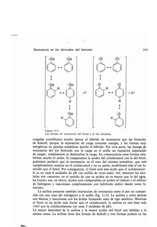Resonancia en los derivados del benceno 345
OH
T
+ OH
4-)
H
H
H
:O :
H
+H
+
Figura 11 .4
Las formas de resonancia del fenol y el ion fenóxido .
cargadas contribuyen mucho menos al híbrido de resonancia que las fórmulas
de Kekulé, porque la separación de carga consume energía, y las formas muy
energéticas no pueden__ estabilizar mucho el híbrido. Por otra parte, las formu-de
resonancia del ion fenóxido con la carga en el anillo no . requieren separación
de cargas; simplemente se deslocaliza la carga. En consecuencia estas formas esta-
bilizan mucho el anión. Si comparamos la acidez del ciclohexanol con la del fenol,
podremos predecir que la resonancia, en el caso del sistema aromático, que está
completamente ausente en el ciclohexanol y en su anión, estabilizará más el ion fe-
nóxido que el fenol . Por consiguiente, el fenol será más ácido que el ciclohexanol ;
lo es en unas 6 unidades de pK (un millón de veces más) . Así, mientras los alco-
holes son «neutros» en el sentido de que su acidez no es mayor que la del agua,
los fenoles son, en efecto, ácidos (son comparables en acidez al cianuro o al sulfuro
de hidrógeno y reaccionan completamente con hidróxido sódico dando iones fe-
nóxido).
La anilina presenta también interacción de resonancia entre el par no compar-
tido (en este caso del nitrógeno) y el anillo (fig . 11 .5) . La anilina y otras aminas
son básicas y reaccionan con los ácidos formando sales de tipo amónico . Mientras
el fenol es un ácido más fuerte que el ciclohexanol, la anilina es una base más
débil que la ciclohexilamina (en unas 5 unidades de pK) .
La menor basicidad de la anilina y la mayor acidez del fenol son debidas a la
misma causa . La anilina tiene dos formas de Kekulé y tres formas polares en las
 