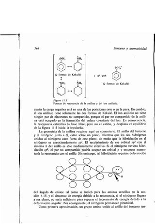 346 Benceno y aromaticidad
(2 formas de Kekulé)
+ NHZ
+ H+
(2 formas de Kekulé)
Figura 11.5
Formas de resonancia de la anilina y del ion anilinio .
cuales la carga negativa está en una de las posiciones orto o en la para . En cambio,
el ion anilinio tiene solamente las dos formas de Kekulé . El ion anilinio no tiene
ningún par de electrones no compartido, porque el par no compartido de la anili-
na está ocupado en la formación del enlace covalente del ion . En consecuencia,
la resonancia estabiliza la base libre, pero no el catión, y desplaza el equilibrio
de la figura 11 .5 h ciá la izquierda-
La geometría de la anilina requiere aquí un comentario . El anillo del benceno
y el nitrógeno junto a él, están sobre un plano, mientras que los dos hidrógenos
unidos al nitrógeno caen fuera de este plano, de modo que la hibridación en el
nitrógeno es aproximadamente sp3 . El recubrimiento de ese orbital sp 3 con el
sistema it del anillo es sólo medianamente efectivo . Si el nitrógeno tuviera hibri-
dación sp2, el par no compartido podría ocupar un orbital p y entonces aumen-
taría la resonancia con el anillo. Sin embargo, tal hibridación requiere deformación
O
09 09 90
/11
del ángulo de enlace tal como se indicó para las aminas sencillas en la sec-
ción 4.15, y el descenso de energía debido a la resonancia, si el nitrógeno llegara
a ser plano, no sería suficiente para superar el incremento de energía debido a la
deformación angular. Por consiguiente, el nitrógeno permanece piramidal .
Como primera aproximación, un grupo amino unido al anillo del benceno ten-
 