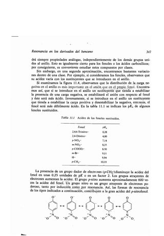 Resonancia en los derivados del benceno 347
drá siempre propiedades análogas, independientemente de los demás grupos uni-
dos al anillo . Esto es igualmente cierto para los fenoles o los ácidos carboxílicos;
por consiguiente, es conveniente estudiar estos compuestos por clases .
Sin embargo, en una segunda aproximación, encontramos bastantes variacio-
nes dentro de una clase . Por ejemplo, si consideramos los fenoles, observamos que
su acidez varía con los sustituyentes que se introducen en el anillo .
Si examinamos la figura 11 .4, observamos que la distribución de la carga ne-
gativa en el anillo es más importante en el anión, que en el propio fenol. Encontra-
mos así, que si se introduce en el anillo un sustituyente que tienda a estabilizar
la presencia de una carga negativa, se estabilizará el anión con respecto al fenol
y éste será más ácido. Inversamente, si se introduce en el anillo un sustituyente
que tienda a estabilizar la carga positiva y desestabilizar la negativa, entonces, el
fenol será más débilmente ácido . En la tabla 11 .1 se indican los pKa de algunos
fenoles sustituidos .
Tabla 11 .1 Acidez de los fenoles sustituidos .
La presencia _de un grupo dador de electrones (p-CH3) disminuye la acidez del
fenol en unas 0,25 unidades de pK o en un factor 2. Los grupos atrayentes de
electrones aumentan la acidez . El grupo p-nitro aumenta aproximadamente 600 ve-
ces la acidez del fenol . Un grupo nitro es-un grupo atrayente de electrones po-
deroso, tanto por inducción como por resonancia . Así, las formas de resonancia
de los tipos indicados a continuación, contribuyen a la gran acidez del p-nitrofenol .
Fenol pKa
2,4,6-Trinitro- 0,38
2,4-Dinitro- 4,00
p-N02- 7,14
m-N02- 8,35
p-COOEt- 8,50
m-Br- 9,11
H- 9,94
p-CH 3- 10,19
 