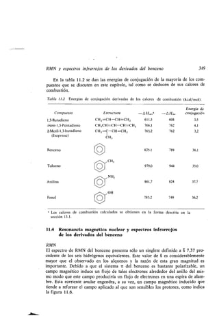 RMN y espectros infrarrojos de los derivados del benceno 349
En la tabla 11 .2 se dan las energías de conjugación de la mayoría de los com-
puestos que se discuten en este capítulo, tal como se deducen de sus calores de
combustión.
Tabla 11.2 Energías de conjugación derivadas de los calores de combustión (kcal/mol) .
a
Los calores de combustión calculados se obtienen en la forma descrita en la
sección 13.1 .
11 .4 Resonancia magnética nuclear y espectros infrarrojos
de los derivados del benceno
RMN
El espectro de RMN del benceno presenta sólo un singlete definido a a 7,37 pro-
cedente de los seis hidrógenos equivalentes . Este valor de S es considerablemente
mayor que el observado en los alquenos y la razón de esta gran magnitud es
importante. Debido a que el sistema it del benceno es bastante polarizable, un
campo magnético induce un flujo de tales electrones alrededor del anillo del mis-
mo modo que este campo produciría un flujo de electrones en una espira de alam-
bre. Esta corriente anular engendra, a su vez, un campo magnético inducido que
tiende a reforzar el campo aplicado al que son sensibles los protones, como indica
la figura 11 .6.
Compuesto Estructura -AH a, a -AHob,
Energía de
conjugación
1,3-Butadieno CH2 =CH-CH=CH 2 611,5 608 3,5
trans-l,3-Pentadieno CH3CH=CH-CH=CH2 766,1 762 4,1
2-Metil-1,3-butadieno CH2=C-CH=CH 2 765,2 762 3,2
(Isopreno) CH3
Benceno O 825,1 789 36,1
Tolueno
CH3
979,0 944 35,0
Anilina
NH2
861,7 824 37,7
Fenol
OH
785,2 749 36,2
 