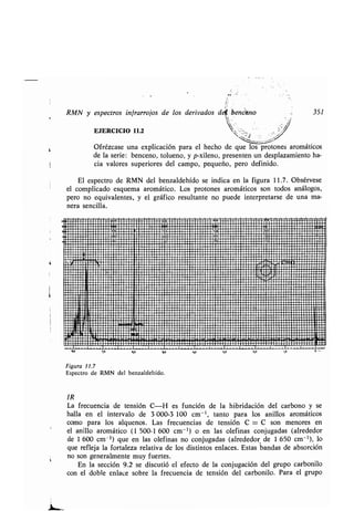 t
RMN y espectros infrarrojas de los derivados dd', .benceno 351
EJERCICIO
Ofrézcase una explicación para el hecho de que los protones aromáticos
de la serie: benceno, tolueno, y p-xileno, presenten un desplazamiento ha-
cia valores superiores del campo, pequeño, pero definido .
El espectro de RMN del benzaldehído se indica en la figura 11 .7. Obsérvese
el complicado esquema aromático . Los protones aromáticos son todos análogos,
pero no equivalentes, y el gráfico resultante no puede interpretarse de una ma-
nera sencilla .
!∎upuuuup∎+ruppouppp∎7nu/up∎u/up∎uwwuuu∎p∎∎∎∎∎∎∎∎ pppupu∎ul∎up∎upp∎pprrpppuupp∎rrp∎po∎uuppar uupluup/•.uuupp∎/∎∎¢e2r1
M//∎/t1J/∎/////∎/t/∎////∎∎1///∎///////∎/∎//∎∎//////∎∎//////∎ //////tl
lasasmago1//11/∎1/∎/1/∎/∎∎∎/11//∎/∎/∎∎//t∎∎t///∎/// ∎res∎∎9 ∎∎∎/∎∎ tl
:/11//11∎//∎∎∎///111/∎////t/∎t///∎1/1/////∎∎/∎∎∎///∎∎∎/////////////∎/
1∎∎∎∎allí∎∎1 .!∎∎∎p∎∎∎∎∎III/∎/∎/////////∎/∎/∎∎∎∎/∎∎∎∎∎∎/∎/∎///∎///∎∎∎///∎1//∎∎∎∎∎∎∎∎∎∎∎∎∎∎9/∎∎1
1//∎ 111// 111 //∎////∎//∎/∎∎1111//∎∎///∎//////////∎∎∎∎/∎∎∎∎∎∎∎∎∎	∎∎∎∎∎∎∎ ....1∎∎∎1111 II∎11111∎∎sana ∎∎∎∎∎∎∎∎∎∎1111∎∎∎∎∎∎∎∎∎∎∎∎∎∎∎∎∎∎∎∎∎∎∎∎∎∎∎∎∎∎∎∎∎∎∎∎∎∎∎∎∎∎∎∎∎∎∎∎∎∎∎∎∎∎∎∎∎∎∎∎∎∎∎∎∎∎∎1∎∎11
Mpl'IIII∎11111p∎/t1111∎/////∎///////∎/∎/∎///∎//∎∎///∎∎∎1∎∎ 1 /tlnogal 111 .49
1/∎∎111'/
mas.
ta1 .11∎1,∎∎1,11∎∎∎11111∎∎∎∎∎/////∎/∎/∎/∎∎/∎∎11∎∎1
mas
CJ∎∎∎1∎Y'1~~° .': ^n r-C~rwwnrwwr7r~ .w_ir r .1^nilüasa¡	lwigg 1w^-7. .q+.+ . .ril 1
p	Gi∎∎∎u.∎i∎∎∎ ..∎∎∎∎∎∎Iiu . p~∎iun ut1
esa ;o ao qo
Figura 11.7
Espectro de RMN del benzaldehído .
IR
La frecuencia de tensión C-H es función de la hibridación del carbono y se
halla en el intervalo de 3 000-3 100 cm-1 , tanto para los anillos aromáticos
como para los alquenos . Las frecuencias de tensión C = C son menores en
el anillo aromático (1 500-1 600 cm-1) o en las olefinas conjugadas (alrededor
de 1 600 cm-1) que en las olefinas no conjugadas (alrededor de 1 650 cm -1), lo
que refleja la fortaleza relativa de los distintos enlaces . Estas bandas de absorción
no son generalmente muy fuertes .
En la sección 9.2 se discutió el efecto de la conjugación del grupo carbonilo
con el doble enlace sobre la frecuencia de tensión del carbonilo . Para el grupo
!A M zo I,o
 