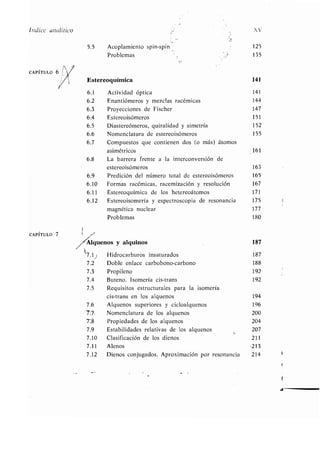 Índice analítico XV
CAPÍTULO 7
5 .5 Acoplamiento spin-spin 125
Problemas 135
Estereoquímica 141
6.1 Actividad óptica 141
6 .2 Enantiómeros y mezclas racémicas 144
6 .3 Proyecciones de Fischer 147
6.4 Estereoisómeros 151
6 .5 Diastereómeros, quiralidad y simetría 152
6 .6 Nomenclatura de estereoisómeros 155
6.7 Compuestos que contienen dos (o más) átomos
asimétricos 161
6 .8 La barrera frente a la interconversión de
estereoisómeros 163
6.9 Predición del número total de estereoisómeros 165
6.10 Formas racémicas, racemización y resolución 167
6.11 Estereoquímica de los hetereoátomos 171
6.12 Estereoisomería y espectroscopia de resonancia 175
magnética nuclear 177
Problemas 180
Algtienos y alquinos 187
7.1j
7.2
7.3
7.4
7.5
Hidrocarburos insaturados 187
Doble enlace carbobono-carbono 188
Propileno 192
Buteno. Isomería cis-trans 192
Requisitos estructurales para la isomería
cis-trans en los alquenos 194
7.6 Alquenos superiores y cicloalquenos 196
7, Nomenclatura de los alquenos 200
7:8 Propiedades de los alquenos 204
7.9 Estabilidades relativas de los alquenos 207
7.10 Clasificación de los dienos 211
7.11 Alenos -213
7.12 Dienos conjugados. Aproximación por resonancia 214
 