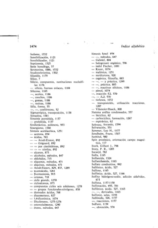 1474
Sedante, 1332
Sensi ilización, 1121
Sensi ilizador, 1121
Septicemia, 1323
Serie homóloga, 37
Serotonina, 1086, 1332
Seudopeletierina, 1302
Silanión, 1179
Sílice, 7
Silicio, compuestos, sustituciones nucleófi-
las 1176
- -silicio, fuerzas enlaces, 1184
Silicona, 1183
- cetonas, 718
- ciclo grande, 1270
- cicloalcanos, 873
- compuestos ciclos seis esla ones, 1278
- - grupos funcionales-nitrógeno, 838
- derivados ácidos, 768
- diazometano, 827
- 1,4-dicetónica, 1074
- Dieckmann, 1275-1276
- estereoisómeros, 1290
- éteres, métodos, 647
índice alfa ético
Síntesis fenol 854
-, métodos, 647
Ga riel, 804
halogenuro orgánico, 596
indol Fischer, 1081
Knorr, 1074
malónica, 1251
metilcetona, 920
orgánica, filosofía, 883
-, - y práctica, 1249
-, práctica, 883
-, reactivos silícicos, 1186
pirrol, 1074
-, reacción E2, 570
-, - S,2, 570
- tiofenos, 1072
transposición, utilización reacciones,
1287
- Vilsmeier-Haack, 808
Sistema anillos condensados, 357
- icíclico, 62
- car ocíclico, formación, 1267
- espiránico, 62
So rero, Ancanio, 1394
Solvatación, 551
Sommer, Leo H ., 1177
Sondheim, Franz, 1307
Sor itol, 980
Spín protónico, orientación campo magné-
tico, 117
Stork, Gil ert J ., 798
Story, P . R ., 1285
Sucaryl, 782
Sulfa, 1165
Sulfamida, 1324
Sulfamilamida, 1165
Sulfato condroitina, 992
Sulfénico, ácido, 327
Sulfeno, 1165
Sulfínico, ácido, 327, 1166
Sulfito hidrógeno-sodio, adición aldehídos,
673
Sulfona, 1157-1158
Sulfonación, 493, 781
Sulfónico, ácido, 327, 1163
-, derivados, 1163
Sulfonio, sales, 1159
Sulfóxido, 326, 1157
-, reacciones, 1157
Sulfuro, 1154
-, o tención, 574
-, aceites, 1186
-, cauchos, 1186
-, gomas, 1186
-, resinas, 1186
Silla, forma, 55
-, confórmero, 52
Sigmatrópica, transposición, 1138
Simazina, 1381
Simetría permitida, 1137
- prohi ida, 1137
Sindiotáctico, polímero, 953
Sinergismo, 1340
Síntesis acetilacética, 1251
- acetona, 854
- ácidos, 765
- - Arndt-Eistert, 892
- - Grignard, 892
- - por cianhidrinas, 892
- - - nitrilos, 892
- alcanos, 873
- alcoholes, métodos, 647
- aldehídos, 715
- alquenos, métodos, 471
- alquinos, métodos, 471
- Arndt-Eistert, 829, 837, 1289
- a-cetoácido, 1261
- (i-cetoesteres, 913
 