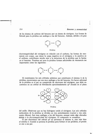 354 Benceno y aromaticidad
de los átomos de carbono del benceno por un átomo de nitrógeno . Las formas de
Kekulé para la piridina son análogas a las del benceno . Además, debido a la gran
Piridina
electronegatividad del nitrógeno en relación con el carbono, las formas de reso-
nancia con cargas, que dejan la carga negativa en el nitrógeno y la positiva en
el carbono, contribuyen mucho más a la estructura de la piridina que lo harían
en el benceno . Tenemos así para la piridina formas adicionales de resonancia tan
importantes como las siguientes:
H H
N N N
Si examinamos los seis orbitales atómicos que constituyen el sistema it de la
piridina, encontramos que son muy análogos a los del benceno . Un factor adicional
de la piridina es el par no compartido de electrones del nitrógeno, que debe en-
contrarse en un orbital de hibridación aproximadamente sp 2 situado en el plano
H
Piridina
del anillo. Obsérvese que no hay hidrógeno unido al nitrógeno. Los seis orbitales
moleculares de la piridina se dividen en tres antienlazantes (vacíos) y tres enla-
zantes (llenos) . Son muy análogos a los del benceno, aunque están algo alterados
debido a la electronegatividad del nitrógeno . El compuesto es aromático .
El par electrónico del orbital sp 2 no pertenece al sistema 1L, sino más bien
al sistema c . Cuando se protona la piridina para formar el ion piridinio, el protón
se une a ese par.
 