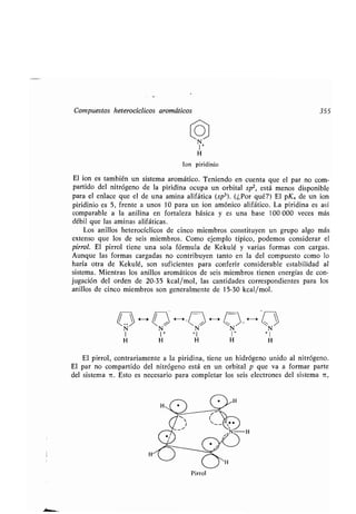 Compuestos heterocíclicos aromáticos 355
I +
H
Ion piridinio
El ion es también un sistema aromático . Teniendo en cuenta que el par no com-
partido del nitrógeno de la piridina ocupa un orbital sp 2, está menos disponible
para el enlace que el de una amina alifática (sp 3) . (¿Por qué?) El pK a de un ion
piridinio es 5, frente a unos 10 para un ion amónico alifático . La piridina es así
comparable a la anilina en fortaleza básica y es una base 100 000 veces más
débil que las aminas alifáticas .
Los anillos heterocíclicos de cinco miembros constituyen un grupo algo más
extenso que los de seis miembros. Como ejemplo típico, podemos considerar el
pirrol. El pirrol tiene una sola fórmula de Kekulé y varias formas con cargas .
Aunque las formas cargadas no contribuyen tanto en la del compuesto como lo
haría otra de Kekulé, son suficientes para conferir considerable estabilidad al
sistema . Mientras los anillos aromáticos de seis miembros tienen energías de con-
jugación del orden de 20-35 kcal/mol, las cantidades correspondientes para los
anillos de cinco miembros son generalmente de 15-30 kcal/mol .
~N~ H ~N'~ N N~ H ~N~
1 1+ +1 1+
+ 1
H H H H H
El pirrol, contrariamente a la piridina, tiene un hidrógeno unido al nitrógeno .
El par no compartido del nitrógeno está en un orbital p que va a formar parte
del sistema TC . Esto es necesario para completar los seis electrones del sistema n,
Pirrol
 