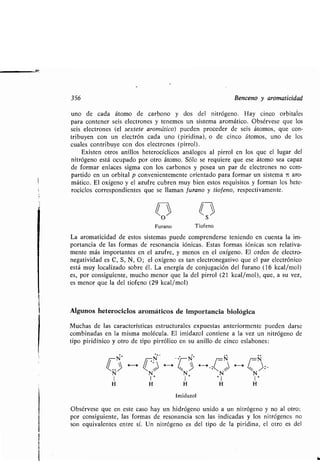 356 Benceno y aromaticidad
uno de cada átomo de carbono y dos del nitrógeno . Hay cinco orbitales
para contener seis electrones y tenemos un sistema aromático . Obsérvese que los
seis electrones (el sextete aromático) pueden proceder de seis átomos, que con-
tribuyen con un electrón cada uno (piridina), o de cinco átomos, uno de los
cuales contribuye con dos electrones (pirrol) .
Existen otros anillos heterocíclicos análogos al pirrol en los que el lugar del
nitrógeno está ocupado por otro átomo . Sólo se requiere que ese átomo sea capaz
de formar enlaces sigma con los carbonos y posea un par de electrones no com-
partido en un orbital p convenientemente orientado para formar un sistema it aro-
mático. El oxígeno y el azufre cubren muy bien estos requisitos y forman los hete-
rociclos correspondientes que se llaman f urano y tio f eno, respectivamente.
O S
Furano Tiofeno
La aromaticidad de estos sistemas puede comprenderse teniendo en cuenta la im-
portancia de las formas de resonancia fónicas . Estas formas iónicas son relativa-
mente más importantes en el azufre, y menos en el oxígeno . El orden de electro-
negatividad es C, S, N, O ; el oxígeno es tan electronegativo que el par electrónico
está muy localizado sobre él . La energía de conjugación del furano (16 kcal/mol)
es, por consiguiente, mucho menor que la del pirrol (21 kcal/mol), que, a su vez,
es menor que la del tiofeno (29 kcal/mol)
Algunos heterociclos aromáticos de importancia biológica
Muchas de las características estructurales expuestas anteriormente pueden darse
combinadas en la misma molécula . El imidazol contiene a la vez un nitrógeno de
tipo piridínico y otro de tipo pirrólico en su anillo de cinco eslabones :
Obsérvese que en este caso hay un hidrógeno unido a un nitrógeno y no al otro ;
por consiguiente, las formas de resonancia son las indicadas y los nitrógenos no
son equivalentes entre sí . Un nitrógeno es del tipo de la piridina, el otro es del
 
