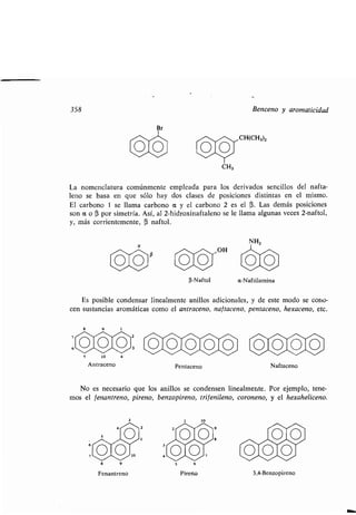 358 Benceno y aromaticidad
Es posible condensar linealmente anillos adicionales, y de este modo se cono-
cen sustancias aromáticas como el antraceno, naf taceno, pentaceno, hexaceno, etc.
Antraceno
Fenantreno
(i-Naftol
Pentaceno
Pireno
CH3
La nomenclatura comúnmente empleada para los derivados sencillos del nafta-
leno se basa en que sólo hay dos clases de posiciones distintas en el mismo .
El carbono 1 se llama carbono a y el carbono 2 es el R. Las demás posiciones
son a o R por simetría. Así, al 2-hidroxinaftaleno se le llama algunas veces 2-naftol,
y, más corrientemente, R naftol .
a
CH(CH3)2
a-Naftilamina
Naftaceno
No es necesario que los anillos se condensen linealmente . Por ejemplo, tene-
mos el fenantreno, pireno, benzopireno, trifenileno, coroneno, y el hexaheliceno.
3,4-Benzopireno
 