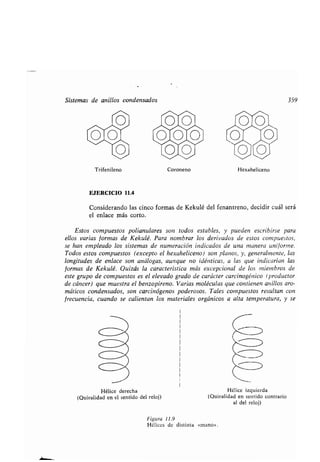 Sistemas de anillos condensados 359
Trifenileno
EJERCICIO 11 .4
Considerando las cinco formas de Kekulé del fenantreno, decidir cuál será
el enlace más corto .
Estos compuestos polianulares son todos estables, y pueden escribirse para
ellos varias formas de Kekulé. Para nombrar los derivados de estos compuestos,
se han empleado los sistemas de numeración indicados de una manera uniforme .
Todos estos compuestos (excepto el hexaheliceno) son planos, y, generalmente, las
longitudes de enlace son análogas, aunque no idénticas, a las que indicarían las
formas de Kekulé. Quizás la característica más excepcional de los miembros de
este grupo de compuestos es el elevado grado de carácter carcinogénico (productor
de cáncer) que muestra el benzopireno . Varias moléculas que contienen anillos aro-
máticos condensados, son carcinógenos poderosos . Tales compuestos resultan con
frecuencia, cuando se calientan los materiales orgánicos a alta temperatura, y se
Hélice derecha
(Quiralidad en el sentido del reloj)
o
1010
O
Coroneno
Figura 11.9
Hélices de distinta «mano» .
Hexaheliceno
Hélice izquierda
(Quiralidad en sentido contrario
al del reloj)
 