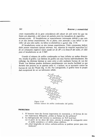 360 Benceno y aromaticidad
creen responsables de la gran coincidencia del cáncer de piel entre los que tra-
bajan con alquitrán, y del cáncer de pulmón entre los fumadores de cigarrillos .
HEXAHELICENO . El hexaheliceno es especialmente interesante debido a que exis-
te en dos formas enantiómeras. No es plano, sino parecido a una hélice (o tor-
nillo) de una sola vuelta . La hélice es disimétrica o quiral, (fig. 11 .9) .
El hexaheliceno existe en dos formas enantiómeras . Tales compuestos helicoi-
dales poseen rotaciones ópticas enormes . Así, mientras la rotación específica [a]
de un compuesto orgánico típico puede ser de 20° a la línea D del sodio, el valor
para el hexaheliceno es de 3 700°.
Cuando el número de anillos condensados se hace infinito en ambas direccio-
nes, resulta el grafito . Las láminas de grafito son muy fuertes individualmente . Sin
embargo, las distintas láminas se unen entre sí sólo mediante fuerzas de van der
Waals. Las láminas pueden deslizarse paralelamente con mucha facilidad ya que
durante este proceso no se apartan entre sí, e incluso, no es necesario vencer las
fuerzas de van der Waals (fig . 11 .10). Por consiguiente, el grafito tiene la propie-
dad excepcional de ser un lubricante sólido.
PROBLEMAS
Figura 11.10
Infinito número de anillos condensados del grafito .
1 . El benceno tiene dos formas importantes de resonancia, y 18 formas de me-
nor importancia. Dibujarlas. ¿Cómo se llaman las dos primeras?
2. La hidrogenación del estireno es exotérmica en 76,9 kcal/mol .
(a) A partir de los datos del texto, calcular la energía de conjugación entre
el anillo aromático y el doble enlace olefínico .
(b) ¿Qué longitudes de enlace carbono-carbono se podrían prever para esta
molécula?
 