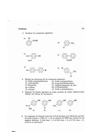Problemas 361
3 . Nombrar los compuestos siguientes :
(a)
(c)
(e)
B
O 2 N
COOH
(b)
(d;
(0
C1
NH,
COOH
CH,
C
II
O
4. Dibujar las estructuras de los compuestos siguientes :
(a) Ácido p-isopropilbenzoico (b) Ácido p-toluensulfónico
(c) o-Nitroanilina (d) m-(sec-butil)fenilacetileno
(e) Benzamida (f) 2,4-Diclorobenzoato de etilo
(g) o-Xileno (h) 2,3-Diaminofenol
(i) p-Cresol (j) Ácido p-aminobenzoico
5. Disponer los fenoles siguientes en orden creciente de acidez . (OBSERVACIÓN :
Dibujar las formas de resonancia .)
O=C
1
OEt
(a)
C1
(b) (e) (d)
6. Un compuesto de fórmula molecular C,H 80 presenta en el infrarrojo una ban-
da ancha intensa a 3 300 cm -' y da un espectro de RMN que consiste en tres
singletes definidos : 8 3,68 (área = 1), 8 4,43 (área = 2) y 8 7,21 (área = 5) .
¿Cuál es su estructura?
 