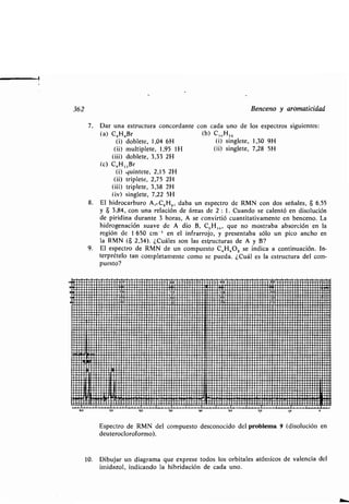 1
362
I,o ip no so +N 10
Benceno y aromaticidad
7. Dar una estructura concordante con cada uno de los espectros siguientes :
(a) C,H,,Br (b) C16 H 1,
(i) doblete, 1,04 6H (i) singlete, 1,30 9H
(ii) multiplete, 1,95 111 (ü) singlete, 7,28 5H
(iii) doblete, 3,33 2H
(c) C9 H 11Br
(i) .luintete, 2,15 2H
(ü) triplete, 2,75 2H
(iii) triplete, 3,38 2H
(iv) singlete, 7,22 5H
8. El hidrocarburo A,.C6 H., daba un espectro de RMN con dos señales, S 6,55
y 8 3,84, con una relación de áreas de 2 : 1 . Cuando se calentó en disolución
de piridina durante 3 horas, A se convirtió cuantitativamente en benceno. La
hidrogenación suave de A dio B, C,,H,,,, que no mostraba absorción en la
región de 1 650 cm -1 en el infrarrojo, y presentaba sólo un pico ancho en
la RMN ($ 2,34). ¿Cuáles son las estructuras de A y B?
9 . El espectro de RMN de un compuesto C K HK OZ se indica a continuación . In-
terprételo tan completamente como se pueda . ¿Cuál es la estructura del com-
puesto?
.∎	 ∎ .. ..∎	∎ . . ..	∎∎.∎	r~,e,~ .∎∎∎∎∎ . . .∎. ..∎	 ∎I
r∎∎∎	∎ . .r/∎∎∎/1.1.∎∎	∎∎∎r∎..∎ .C :I∎r.rr∎	∎ ∎/. .EOr∎∎∎ .∎ .∎u . .r∎/rr∎ .,n .. ..∎∎∎∎∎∎r .∎∎∎uO+V
" ∎∎∎∎∎∎∎∎∎∎∎∎∎∎∎∎∎∎wuouuuuuu∎∎r∎o∎uu∎uuruurruuu∎uuuuuuru
.oo∎uuuuo∎.wal!u∎ .0.0 . u∎∎∎.~,~~ ∎.∎∎ .∎∎O .UU. . ∎∎∎∎∎∎∎∎∎∎∎II∎∎∎∎ ∎r. . .∎u∎∎u .u∎∎∎1;,1 ∎∎u∎ .∎∎∎uuu∎u,7p1
• ∎∎∎∎∎∎∎∎∎∎ ∎r∎∎ .. .rr∎ ... .∎r/r/ ../.rr∎ ∎.∎∎∎∎∎∎∎∎.11∎∎∎	r	∎∎. . .∎∎∎∎∎∎∎ .∎∎∎ .. .∎∎∎∎∎∎∎∎∎∎1
∎∎.u∎∎∎ ./∎ •r .r∎∎∎∎ .∎u .rru/u∎∎∎∎∎ruu∎∎ r.ru/ ∎r∎II∎/u. .∎∎ur∎p∎.u∎∎∎∎∎∎∎∎rrrrrrr∎∎∎∎∎∎r •∎ ∎∎∎∎∎∎u
∎ur∎∎∎∎∎∎ .u .∎ .u∎∎ .∎0 .uu .uu∎∎.∎uu .U.∎u∎r.∎IIO/.. .∎∎∎∎∎ . .rrrr. .∎∎ .. ..∎rrrrrrr∎∎∎∎rrrr .∎∎∎∎∎∎∎,
aun∎o .ru . uouuu∎∎uuu∎∎u∎∎uuuu.uu∎nuu∎u .uuuu∎u∎∎∎∎∎∎∎∎∎u∎or∎∎∎∎∎∎u∎∎∎∎∎∎∎,
∎.∎∎∎∎u∎∎uuio∎∎uu∎uu∎∎uu∎uu∎uuuur∎o ..moo∎uuuur∎uuoouuuuuuouuu∎rrrr
∎∎∎∎∎uuuuuo∎u∎∎∎ouuuuuuouuuuouu uuouuoououuoouuouuuuouuum
∎∎∎∎∎∎∎∎∎∎∎∎ .∎∎ ..∎u.∎ . . .r ..urr∎r .u.∎//∎∎/ur∎ .∎r/∎ 1∎∎ ..∎.∎∎∎∎∎ .∎ .u∎∎r.∎rr.∎∎∎∎∎∎∎∎∎∎∎∎∎u∎uuuup
.∎r .∎ . . . .∎∎∎∎ .∎∎	∎∎∎∎∎	∎	 I ..∎∎r.∎	∎∎∎∎∎∎∎∎∎∎rrrrrrrr∎∎ .∎∎∎∎r∎∎∎∎ •∎.,
∎. . . .∎ .∎∎∎ .. . .∎∎∎ •∎ ∎∎ ..∎∎∎∎∎∎∎ .∎∎.∎∎∎∎r .∎ .∎ .∎∎∎ .. .rr∎I∎∎∎∎rrr .. .rrr∎∎∎∎∎∎∎∎∎∎∎∎∎∎∎∎∎∎∎∎∎∎∎.∎rrrrrrr∎∎∎∎,
∎∎∎∎∎∎∎∎uoouu∎uuuouuu∎∎∎u∎∎uuoo∎∎∎o,Ir∎rrr∎rrrrrrr∎∎∎.∎∎∎rrr∎∎u∎∎u∎∎∎ .∎∎∎rrrrrrr∎∎u,
∎.∎. .∎ u∎u.uu∎u∎ ..∎∎.u∎u∎∎ .∎uuu∎	∎∎ .∎∎ I .∎∎∎ .∎∎ .∎uuu∎∎u.∎. ..∎p∎u0∎∎∎∎∎ .. .∎∎∎ ..∎∎∎ .,
∎uu.uuuuuuu∎uuu∎uuuuu •∎ ou.uo .u∎nuunuu∎.uou∎uouu∎∎.rrr∎∎∎∎∎.∎rrr∎∎∎∎∎∎,
uu∎Iluu∎uuu∎uuu∎uunu.p	 ll	uuuu∎uuou∎ .. .∎∎∎∎∎ .∎u∎∎∎rrrr∎∎,
∎. u∎Iluuu∎uuuuuo∎u∎uuouuu∎u∎uoouuu∎∎ououuuu∎∎uuuuuu∎∎∎.∎∎∎uu∎∎∎∎∎∎,
r.∎r .Ilr .∎∎∎. .∎∎∎∎r∎∎∎∎∎∎.∎∎∎..•∎ .∎ .∎∎.rr∎∎∎∎∎∎. .∎ .r .∎11∎∎∎∎∎∎∎. . .r∎ .∎∎∎.r∎∎∎∎∎∎∎∎∎∎∎∎∎∎∎r∎∎∎∎∎r∎∎∎∎∎∎•∎ ∎I
u~!nl∎∎∎∎∎∎∎∎∎∎∎∎ . .uoouuuuuuuu ....u.uur .uu∎uu .u∎uuuuuuuuu .uur.u .uuuu
' '∎^+∎∎∎∎uuouuurrr .∎∎∎∎∎∎o •u ∎aura∎urnouuuu•uuuu∎uuuuoroouorr/ouul
nru. nun .r∎∎∎∎∎∎ ...∎.∎	∎∎∎ ..nn .∎ .∎u.u .∎ .∎IIU∎∎∎∎∎∎∎∎uouuuuuoououuu∎∎∎ouuol
uu~i r~uuuunnuu.umuu∎nu∎uuu.uunu∎uuuunuouuuumuuuuun.∎uuu∎r .,
∎∎∎/.Yrr∎∎∎/∎r//∎∎/∎∎∎∎∎∎∎///∎ .r∎∎ .∎∎∎∎r/∎ .∎∎∎∎∎r∎∎11∎∎∎∎∎∎∎∎∎∎∎∎∎∎//∎∎r∎∎r∎r/∎∎r// .∎∎∎∎∎rrr/∎∎//////∎I
∎∎∎∎∎rrr••∎ rrr∎∎ ./∎∎ .∎ .∎∎∎∎∎r∎r∎∎r∎∎ .∎∎∎∎∎ ..∎∎ ..∎∎r∎r1I∎ .∎∎rr∎∎rr∎∎∎∎∎r∎∎∎∎∎∎∎∎//r/∎r∎∎∎∎∎∎r// ./r∎∎∎∎/I
. .uu~uuuu.~uumnuuu∎r∎muuuunumn.uuuuuu.uuumuunum∎∎∎.∎	
∎∎∎∎∎∎∎uuuu∎uuuuu .uuuu∎∎uuuou∎ouu.nuuuuuuouuuuuouuuuu .ouuuuu,
∎∎∎∎∎II∎Ir∎∎r∎∎∎11/∎∎∎∎∎∎∎/∎r∎/∎rr∎∎∎∎∎∎uuu∎∎∎∎∎∎∎∎11∎r∎rr∎∎∎∎∎∎∎/∎ ./∎∎∎∎∎∎∎r∎∎r∎∎∎r ..∎∎∎r∎∎∎∎∎∎∎./∎/,
∎∎∎ .∎11∎ I .∎∎ .rr .11∎1/∎∎∎∎∎.∎u∎∎∎∎rr .∎uuu.∎∎ .. .∎∎∎∎r∎11∎∎. .0.∎∎∎∎∎p∎∎∎ .r ..∎.∎∎∎∎∎∎∎∎∎ .∎∎∎r∎∎∎∎∎∎∎∎'I∎r∎I
∎∎∎∎UII∎ L∎∎∎∎∎∎I.I∎II/. .∎u .ruu∎∎.∎. .r .∎∎∎∎∎∎∎∎ .∎∎/r∎11u∎ .∎uuru .uu∎uu∎uuuuo.uuru∎u .Il∎u
∎∎ ..I
∎∎ .r∎LIIII∎∎∎∎./.Illrl∎∎/./∎∎∎r∎∎∎∎∎/∎∎∎/∎r∎∎∎∎.∎∎ .∎∎∎/∎∎11∎r∎∎∎∎∎∎r∎r/∎∎/∎/ .///.∎/r∎∎∎∎∎∎∎∎∎rrr∎∎∎∎∎rr1∎rI
∎.u∎111 .11 . .∎ .r∎∎111∎ilu .∎u .ruuu∎∎∎u .∎r∎uu∎∎∎ .u∎ .IL∎r .∎∎∎∎u..∎u.∎∎ .∎∎∎∎∎u∎∎0∎∎∎u∎∎∎u∎uu 110 . ,
∎∎∎∎ .141'∎r . .∎1∎9∎11∎∎/r/∎ .∎∎∎∎∎ . ./∎ .∎∎∎∎∎∎ .////.r/∎∎∎II' .r∎∎∎ .∎ .∎∎∎r∎∎ .∎∎r∎∎∎∎∎∎.r∎∎∎∎∎∎∎∎∎∎∎r∎∎ .∎∎∎ .1∎. .I
∎∎∎ .∎U71 .rt∎ ..∎YI'.rrrr.∎11∎+∎	∎∎r ..∎.∎. . .r∎IIr. .~ . .U fl .V∎∎∎∎∎uu .∎∎r0u∎u∎.uuuuuuq.a ∎rs,
~r~rrul~r ._ .rL~rnirrLrrrrr .Yrr rrrrrrr.IU~~.1.wrrrrr+..∎I .rurr~r .rrlYw. .rr~rrrrrllrrrarrrrrr. ...rrY.rl S. ,n
∎∎∎r∎∎∎II∎ . .∎∎r∎∎./∎∎∎∎ ./ .∎/r∎∎%∎/∎∎r/∎∎∎∎/.∎∎∎ .∎∎•//∎1 .r/ .∎∎∎∎∎∎∎∎	 /rrrr∎∎∎∎∎∎∎∎/.∎• . li /∎1.r∎- ∎ - ∎u+ . . .∎r. .∎ .∎∎∎r+ .∎∎ .•r∎+rr.r∎r∎∎∎∎∎~∎~∎~~ .r+.~u∎~∎∎.~~~+ .r. .∎∎∎∎.∎∎ .+∎r∎
2p 0
Espectro de RMN del compuesto desconocido del problema 9 (disolución en
deuterocloroformo).
10. Dibujar un diagrama que exprese todos los orbitales atómicos de valencia del
imidazol, indicando la hibridación de cada uno .
 