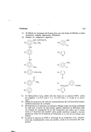 Problemas 363
11 . El híbrido de resonancia del furano tiene una sola forma de Kekulé, y cuatro
estructuras cargadas importantes. Dibujarlas.
12. Nombre los compuestos siguientes :
H-CHCH 2CH3 OH
(a) CH3 CH3 (b)
(c)
(e)
(i)
(k)
F
OH
CH3
O
C
~~ 'CH3
Cl
- NH2
(f)
 F
(J)
(CH3)2CH^-- COOH
(1) // S 
13. Un hidrocarburo C9H12 exhibe sólo dos líneas en su espectro RMN; ambas
son singletes: a $ 6,77 área = 1 y a $ 2,25 área = 3 . ¿Cuál es su estruc-
tura?
14. Dibuje las estructuras de todos los estereoisómeros del 2,2'-dimetil-6,6'-dinitro-
4-bifenilcarboxilato de sec-butilo .
15 . El fenantreno y el antraceno son isómeros . Dibujar todas las formas de Kekulé
de cada uno. A partir de esas formas ¿podría explicarse la diferencia entre
las energías de conjugación de los dos compuestos que indica que el fenan-
treno es 7 kcal/mol más estable? ¿Que puede concluirse respecto a las lon-
gitudes de enlace de la molécula de fenantreno a la vista de sus formas reso-
nantes?
16. Se indica el espectro de RMN e infrarrojo de un compuesto C 8H5. Interpre-
tarlos tan completamente como sea posible. ¿Cuál es la estructura del com-
puesto?
 