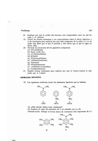 Problemas 365
18. Explique por qué la acidez del benceno está comprendida entre las del he-
xano y el 1-hexino.
19. Utilice las formas resonantes y sus conocimientos sobre el efecto inductivo y
el de resonancia para explicar por qué cada compuesto de la tabla 11 .1 es un
ácido más débil que el que le precede y más fuerte que el que le sigue en
dicha tabla.
20. Formule las estructuras de los siguientes compuestos :
(a) 4-Clorobifenilo
(b) Fenil o-tolil éter
(c) 3,3'-Dinitrobifenilo
(d) (3-Naftol
(e) 2-Cloroacetofenona
(f) 1,8-Dimetilnaftaleno
(g) Antraceno
(h) 9-Fenilfenantreno
(i) 1,4-Difenil-1,3-butadieno
(j) Ciclohexilbenceno
21 . Emplee formas resonantes para explicar por qué el 5-nitro-1-naftol es más
ácido que el 1-naftol .
PROBLEMA OPTATIVO
22. Las siguientes moléculas tienen los momentos dipolares que se indican :
CH3 11 ",CH3 CH3,, CH3
Y / Y
O O O
Y Y
NO, NO,
A B C
1,58 D 3,95 D 6,87 D
(a) ¿Qué sentido tienen estos momentos?
(b) Explicar el valor del momento de C en relación con A y B.
(OBSERVACIÓN: Dibujar la forma iónica de resonancia más importante
CH3, N 1,1 CH3
CH3 / CH3 CH311-~~ CH3
CH3'CH3 CH3^IT-"CH3
NO,
ED
de C.)
 