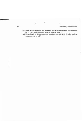 366 Benceno y aromaticidad
(c) ¿Cuál es la magnitud del momento de D? Considerando los momentos
de C y D, ¿qué momento sería de esperar para E?
(d) En realidad, el último tiene un momento de sólo 4,11 D . ¿Por qué su-
ponemos que es así?
 