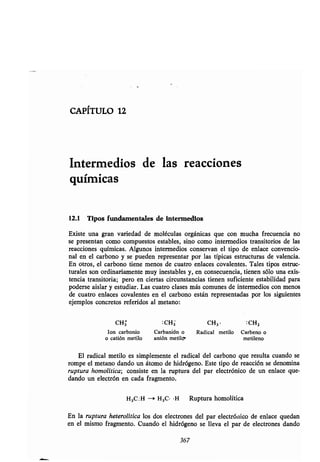 CAPÍTULO 12
Intermedios de las reacciones
químicas
12.1 Tipos fundamentales de intermedios
Existe una gran variedad de moléculas orgánicas que con mucha frecuencia no
se presentan como compuestos estables, sino como intermedios transitorios de las
reacciones químicas . Algunos intermedios conservan el tipo de enlace convencio-
nal en el carbono y se pueden representar por las típicas estructuras de valencia .
En otros, el carbono tiene menos de cuatro enlaces covalentes . Tales tipos estruc-
turales son ordinariamente muy inestables y, en consecuencia, tienen sólo una exis-
tencia transitoria; pero en ciertas circunstancias tienen suficiente estabilidad para
poderse aislar y estudiar. Las cuatro clases más comunes de intermedios con menos
de cuatro enlaces covalentes en el carbono están representadas por los siguientes
ejemplos concretos referidos al metano:
CH3 :CH3 CH3 • : CHZ
Ion carbonio Carbanión o Radical metilo Carbeno o
o catión metilo anión metilo metileno
El radical metilo es simplemente el radical del carbono que resulta cuando se
rompe el metano dando un átomo de hidrógeno . Este tipo de reacción se denomina
ruptura homolítica; consiste en la ruptura del par electrónico de un enlace que-
dando un electrón en cada fragmento .
H3C :H —+ H 3C• •H Ruptura homolítica
En la ruptura heterolítica los dos electrones del par electrónico de enlace quedan
en el mismo fragmento . Cuando el hidrógeno se lleva el par de electrones dando
367
 