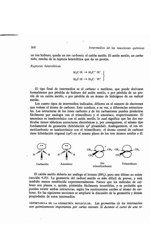 368 Intermedios de las reacciones químicas
un ion hidruro, queda un ion carbonio, el catión metilo. El anión metilo, un carba-
nión, resulta de la ruptura heterolítica que da un protón .
Rupturas heterolíticas
	4.
Amoníaco
H3C: H -s H 3C+ : H-
H3C:.H -i H3C : - H+
El tipo final de intermedios es el carbeno o metileno, que puede derivarse
formalmente por pérdida de hidruro del anión metilo, o por pérdida de un pro-
tón de un catión metilo, o por pérdida de un átomo de hidrógeno de un radical
metilo.
Los cuatro tipos de intermedios indicados, difieren en el número de electrones
que rodean el átomo de carbono. Esto conduce, a su vez, a diferencias estructura-
les. Las estructuras de los iones carbonio y de los carbaniones pueden predecirse
fácilmente por analogía con el trimetilboro y el amoníaco, respectivamente . El
amoníaco es isoelectrónico con el anión metilo, lo cual significa que las dos mo-
léculas tienen idénticas estructuras electrónicas y, por consiguiente, el mismo tipo
fundamental de geometría (hibridación sp 3 piramidal). Análogamente, el ion tri-
metilcarbonio es isoelectrónico con el trimetilboro; el átomo central de carbono
tiene hibridación trigonal (spz) en el mismo plano de los tres átomos unidos a él .
Ion
trimetilcarbonio
Trimetilboro
El catión metilo debería ser análogo al borano (BH3), pero este último no existe
(sección 4.20) . La geometría del radical metilo es más difícil de prever, y está
también menos establecida experimentalmente . Parece que los radicales de car-
bono son planos o, quizás, pirámides fácilmente invertibles, y es probable que
puedan existir ambas estructuras, según los sustituyentes unidos al átomo de car-
bono. En las siguientes secciones se ampliará la discusión de la geometría y demás
propiedades de estos intermedios .
IMPORTANCIA DE LA GEOMETRÍA MOLECULAR . Las geometrías de los intermedios
son químicamente importantes por varias razones. Si durante el curso de una re-
 