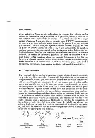 Iones carbonio 369
acción química se forma un intermedio plano, tal como un ion carbonio y existe
durante un intervalo de tiempo razonable, en el producto formado a partir de tal
ion carbonio habrá racemización en el átomo de carbono portador de la carga,
durante el curso de la reacción. Un ion carbonio plano R'RZR3C+, posee un plano
de simetría y no tiene actividad óptica (mientras los grupos R no sean quirales
por sí mismos) . Por otra parte, una especie tetraédrica tal como R'R2R3C- no tiene
un plano de simetría cuando R' ~ R2 5,,- R3, y, por consiguiente, es quiral en
cualquier momento. Así, una materia prima ópticamente activa daría un ion car-
bonio ópticamente inactivo, que produciría necesariamente productos ópticamente
inactivos. En cambio, un intermedio piramidal tal como un carbanión o un ra-
dical alquilo podría reaccionar dando un producto ópticamente activo. Sin em-
bargo, si la pirámide existiera durante un intervalo de tiempo relativamente largo,
podría invertirse y, en consecuencia, el producto resultante podría estar total o
parcialmente racemizado. Estas ideas se ampliarán en los capítulos posteriores .
12.2 Iones carbonio
Los iones carbonio intermedios se presentan en gran número de reacciones quími-
cas y están muy bien estudiados . El catión cicloheptatrienilo es un ion carbonio
excepcionalmente estable, que puede aislarse y estudiarse . Es un ion carbonio que
está muy estabilizado por resonancia . En el otro extremo está el cation metilo,
que es tan inestable que no se ha detectado nunca como intermedio de alguna
reacción química ordinaria . Entre estos dos extremos existe una variada gama
de iones carbonio ; algunos pueden aislarse, otros son detectables pero no aisla-
bles y otros pueden producirse sólo en condiciones extremas, tales como por bom-
bardeo de una molécula apropiada mediante un haz de electrones de alta energía .
A continuación se indican algunos iones carbonio representativos en orden de-
creciente de estabilidad relativa (en disolución). Las estabilidades relativas de los
cuatro primeros iones se comprenden fácilmente en virtud de la conjugación . El
ion cicloheptatrienilo (tropilio) tiene siete formas de Kekulé equivalentes . Los
cálculos detallados para este ion predicen una energía de conjugación muy gran-
de, y el grado de estabilidad que se encuentra experimentalmente es exactamente
el que era de esperar para esta molécula .
Catión
cicloheptatrienilo
(Tropilio)
Ion
trifenilcarbonio
(Tritilo)
,,--,~CH2
O CH3
~~ CHZ=CHCH2 , CH3-C+ >
1
CH3
Catión Catión Catión
bencilo afilo t-butilo
 