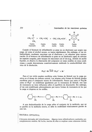 370 Intermedios de las reacciones químicas
H
I
CH3-C+ > CH3-CHZ > CH3, CH2=CH + ,1
CH3 H
Catión Catión Catión Catión Catión
isopropilo etilo metilo vinilo fenilo
Cuando el bromuro de trifenilmetilo se pone en un disolvente que acepte una
carga, tal como el alcohol acuoso, se ioniza rápidamente . Sin embargo, el ion tri-
fenilcarbonio resultante reacciona con el disolvente y no adquiere gran concen-
tración. Si el bromuro de trifenilmetilo se pone en un disolvente capaz de solvatar
las especies cargadas, pero incapaz de reaccionar con el ion (e.g., dióxido de azufre
líquido), se observa la disociación del compuesto en iones estables en estas condi-
ciones y puede determinarse cuantitativamente midiendo la conductibilidad eléc-
trica de la disolución .
Ph3C-Br
so,-ug.
Ph3C+ + Br -
Para el ion tritilo pueden escribirse ocho formas de Kekulé con la carga po-
sitiva en el átomo de carbono central . Las mismas ocho formas de Kekulé pueden
escribirse para el compuesto neutro de trifenilmetilo . Puesto que tanto el Ph 3CBr
como el Ph3C+ se estabilizan igualmente por la resonancia de Kekulé, este tipo
de resonancia no tiene influencia sobre el equilibrio de disociación . Sin embargo,
el ion está estabilizado adicionalmente por nueve formas de resonancia en las que
la carga se dispersa en los anillos.
A esta deslocalización de la carga sobre el conjunto de la molécula, que no
es posible en la molécula neutra, se debe la estabilidad relativamente grande de
este ion.
MATERIA OPTATIVA
Colorantes derivados del trifenilmetano . Algunos iones trifenilcarbonio sustituidos son
completamente estables. De hecho, muchos de ellos se emplean como colorantes debido
C- Ph t--~ + C- Ph 4--' C-Ph H etc.
1 1 1
Ph Ph Ph
 