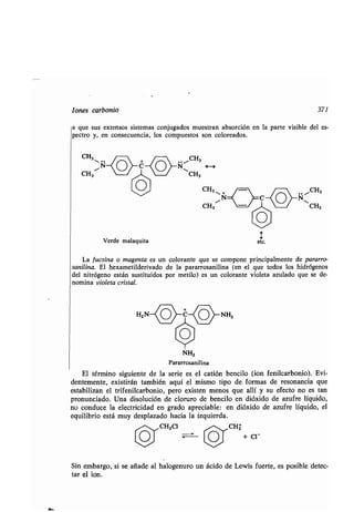 Iones carbonio 371
a que sus extensos sistemas conjugados muestran absorción en la parte visible del es-
pectro y, en consecuencia, los compuestos son coloreados .
CH3
~N o~C~o
CH3~
Verde malaquita
.. "ICH3
N H
11
CH3
CH3 +
N
CH3
La f ucsina o magenta es un colorante que se compone principalmente de pararro-
sanilina . El hexametilderivado de la pararrosanilina (en el que todos los hidrógenos
del nitrógeno están sustituidos por metilo) es un colorante violeta azulado que se de-
nomina violeta cristal .
HZ NNHZ
~ O
NHZ
Pararrosanilina
El término siguiente de la serie es el catión bencilo (ion fenilcarbonio) . Evi-
dentemente, existirán también aquí el mismo tipo de formas de resonancia que
estabilizan el trifenilcarbonio, pero existen menos que allí y su efecto no es tan
pronunciado . Una disolución de cloruro de bencilo en dióxido de azufre líquido,
no conduce la electricidad en grado apreciable : en dióxido de azufre líquido, el
equilibrio está muy desplazado hacia la izquierda .
CHZCI CHz
+ Cl-
Sin embargo, si se añade al halogenuro un ácido de Lewis fuerte, es posible detec-
tar el ion.
 