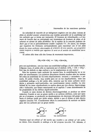 372 Intermedios de las reacciones químicas
La velocidad de reacción de un halogenuro orgánico con ion plata (nitrato de
plata en alcohol acuoso) proporciona una medida apreciable de la estabilidad del
ion carbonio que se forma por ionización . El bromuro de tri f enilmetilo y el bro-
muro de bencilo dan un precipitado casi instantáneo de bromuro de plata, al di-
solverse en nitrato de plata alcohólico . De la rapidez de la reacción podemos de-
ducir que el ion es apreciablemente estable (capítulo 13) . En efecto, los tiempos
que requieren los bromuros correspondientes para reaccionar con el ion plata
dando los iones carbonio relacionados al principio de esta sección, son progresiva-
mente mayores a medida que seguimos la serie en el sentido de estabilidad decre.
ciente.
El cation alilo tiene sólo dos formas de resonancia ~ importantes,
CH2=CH-CH2 — +CH2-CH=CH2
pero son equivalentes ; este ion tiene una estabilidad análoga a la del catión bencilo .
[Algunas veces, el catión alilo se representa por el símbolo (CH 2 = CH - CH2)+ .
Este tipo de símbolo es algo confuso y no lo emplearemos en este texto .]
Para los restantes iones carbonio de nuestra lista, la estabilización no se ex-
plica tan sencillamente . Los químicos discutieron durante muchos años las razones
del orden de estabilidad de los iones alquilcarbonio : terciario > secundario > pri-
mario. El catión t-butilo, muy estable para ser un ion alquilcarbonio, tiene una
estabilidad análoga a la del catión alilo, mientras que los iones carbonio secun-
darios y primarios metil-sustituidos, son sucesivamente menos estables . La esta-
bilidad de los iones alquilcarbonio se explica ahora por dos efectos, hiperconjuga-
ción e inducción, que hemos mencionado en el capítulo 7 como determinantes de
las propiedades de las olefinas alquil-sustituidas .
Cuando se unen átomos de distinta electronegatividad, se produce un efecto
inductivo. Cuando se une un grupo metilo a un carbono olefínico, como por ejem-
plo en el propeno, se producirá un desplazamiento de electrones del grupo metilo
hacia el carbono unido por doble enlace, debido a que el último es más electro-
negativo (sección 7 .8) . Consideremos ahora la consecuencia de sustituir un hidró-
geno del ion carbonio por un grupo metilo.
Ion carbonio Ion metilcarbonio
Tenemos aquí un orbital sp3 del metilo que recubre a un orbital sp' del carbo-
no fónico. Esta situación es análoga a la del propeno (sección 7 .8) . Además, el
 