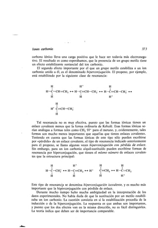 Iones carbonio 373
carbono fónico lleva una carga positiva que le hace ser todavía más electronega-
tivo. El resultado es como esperábamos, que la presencia de un grupo metilo tiene
un efecto estabilizante sustancial del ion carbonio .
El segundo efecto importante por el que un grupo metilo estabiliza a un ion
carbonio unido a él, es el denominado hiperconjugación . El propeno, por ejemplo,
está estabilizado por la siguiente clase de resonancia :
• H + H
I I
H-C-CH=CH2 <--> H-C=CH-CHZ <-a H-C=CH-CHZ <-->
• H H +
H
I
H+ C=CH-CHZ
1
H
Tal resonancia no es muy efectiva, puesto que las formas iónicas tienen un
enlace covalente menos que la forma ordinaria de Kekulé . Esas formas iónicas se-
rían análogas a formas tales como CH 3 -H+ para el metano, y, evidentemente, tales
formas son mucho menos importantes que aquellas que tienen enlaces covalentes .
Teniendo en cuenta que las formas iónicas de este tipo sólo pueden escribirse
por «pérdida» de un enlace covalente, el tipo de resonancia indicado anteriormente
para el propeno, se llama algunas veces hiperconjugación con pérdida de enlace .
Sin embargo, para un ion carbonio alquil-sustituido pueden escribirse formas de
resonancia por hiperconjugación, que tienen el mismo número de enlaces covalen-
tes que la estructura principal :
• H +
1
H-C-CHZ <-+ H-C=CH2 <' H+
• H
H H
1 1
C=CHZ <--> H-C=CH2
H H +
Este tipo de resonancia se denomina hiperconjugación isovalente, y es mucho más
importante que la hiperconjugación con pérdida de enlace .
Durante mucho tiempo hubo mucha ambigüedad en la interpretación de los
datos experimentales. No había duda de que la sustitución por un metilo estabili-
zaba un ion carbonio . La cuestión consistía en si la estabilización procedía de la
inducción o de la hiperconjugación . La respuesta es que ambas son importantes,
y puesto que los dos efectos van en la misma dirección, no es fácil distinguirlos .
La teoría indica que deben ser de importancia comparable .
 