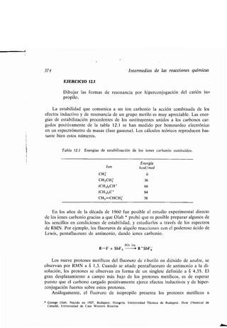 374 Intermedios de las reacciones químicas
EJERCICIO 12.1
Dibujar las formas de resonancia por hiperconjugación del catión iso-
propilo.
La estabilidad que comunica a un ion carbonio la acción combinada de los
efectos inductivo y de resonancia de un grupo metilo es muy apreciable. Las ener-
gías de estabilización procedentes de los sustituyentes unidos a los carbonos car-
gados positivamente de la tabla 12 .1 se han medido por bomoardeo electrónico
en un espectrómetro de masas (fase gaseosa) . Los cálculos teóricos reproducen bas-
tante bien estos números .
Tabla 12.1 Energías de estabilización de los iones carbonio sustituidos .
En los años de la década de 1960 fue posible el estudio experimental directo
de los iones carbonio gracias a que Olah * probó que es posible preparar algunos de
los sencillos en condiciones de estabilidad, y estudiarlos a través de los espectros
de RMN. Por ejemplo, los fluoruros de alquilo reaccionan con el poderoso ácido de
Lewis, pentafluoruro de antimonio, dando iones carbonio .
SO2 liq .
R-F + SbF5 --~ R +SbF6
Los nueve protones metílicos del fluoruro de t-butilo en dióxido de azufre, se
observan por RMN a 8 1,3 . Cuando se añade pentafluoruro de antimonio a la di-
solución, los protones se observan en forma de un singlete definido a 8 4,35 . El
gran desplazamiento a campo más bajo de los protones metílicos, es de esperar
puesto que el carbono cargado positivamente ejerce efectos inductivos y de hiper-
conjugación fuertes sobre estos protones .
Análogamente, el fluoruro de isopropilo presenta los protones metílicos a
` George Olah . Nacido en 1927, Budapest . Hungría . Universidad Técnica de Budapest. Dow Chemical de
Canadá, Universidad de Case Western Reserve .
Ion
Energía
kcal/mol
CHI 0
CH3CH2 36
(CH3)2CH+ 66
(CH3)3C+ 84
CH2=CHCHz 58
 