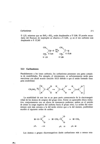 Carbaniones 375
a 1,23, mientras que en SbFSS02, están, desplazados a a 5,06. El protón secun-
dario del fluoruro de isopropilo se observa a S 4,64, ¡y en el ion carbonio está
desplazado a a 13,50!
CH3 CH3
 SbF, +
/ CH-F so / C-H
CH3 6 4,64 CH3 8 13,50
6 1,23 6 5,06
12.3 Carbaniones
Paralelamente a los iones carbonio, los carbaniones presentan una gama comple-
ta de estabilidades . Por ejemplo, el nitrometano, es suficientemente ácido para
reaccionar con álcali acuoso (sección 10 .2) debido a que el anión formado tiene
gran estabilidad.
H O H O- H O-
CH3NO2
H
C-N/
O
H
H /
C-N

/ O
H
H
C=N/
O -
La estabilidad de este ion es en gran parte consecuencia de la electronegati-
vidad de los átomos de oxígeno del grupo nitro . Existe un apreciable efecto induc-
tivo, conjuntamente con un efecto de resonancia poderoso, ambos en el sentido
de atraer la carga negativa del carbono hacia el grupo nitro . La acidez del nitro-
metano está más cercana a la del ácido nítrico que a la del metano, pudiéndose
escribir el siguiente orden de acidez:
+/O +/O
H-0-N > H-CH2-N » H-CH3
O O
pKa -1.4 pK a 10 pK . 40
Los átomos o grupos electronegativos darán carbaniones más o menos esta-
 
