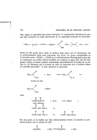 376 Intermedios de las reacciones químicas
bles, según su capacidad para atraer electrones . A continuación indicamos los gru-
pos más corrientes en orden decreciente de su capacidad atrayente de electrones .
Basta un solo grupo nitro unido al carbono para hacer que el nitrometano sea
lo suficientemente ácido para reaccionar con álcali . Un grupo comprendido en
el intervalo entre -SO 2R y -CO2R no es suficientemente electrogenativo para dar
un compuesto con acidez relativa medible con respecto al agua, pero dos de estos
grupos unidos al mismo carbono aumentarán apreciablemente la acidez de un en-
lace C-H. Mientras que el acetato de etilo no reacciona con el etóxido sódico
en cantidad apreciable, el ester malónico sí reacciona:
// O
O
//
CH3-C  + - O Et J CH2-C  4--)
O Et O Et
Acetato de etilo
O-
CH2=C + HOEt
O Et
pero
O O
II II
OCCH2CO Et - O Et HOEt +Et +
Ester malónico
O O
II - II
EtOC-CH-CO Et H
O- O
1 II
EtOC=CH-CO Et H
O O -
II 1
Et OC-CH=CO Et
Por otra parte, si se emplea una base suficientemente fuerte, la reacción se pro-
ducirá incluso con el acetato de etilo .
O O
II - II
CH3COEt + NHZ ^ CH 2CO Et + NH3
//
O

-NO2 > -C=O > -C-N > -SO 2R > -C > Ph-, C=C
/
> X- > H-
I  / 
OR
 