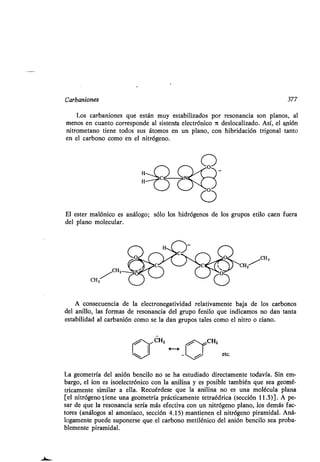 Carbaniones 377
Los carbaniones que están muy estabilizados por resonancia son planos, al
menos en cuanto corresponde al sistenta electrónico ir deslocalizado. Así, el anión
nitrometano tiene todos sus átomos en un plano, con hibridación trigonal tanto
en el carbono como en el nitrógeno .
El ester malónico es análogo ; sólo los hidrógenos de los grupos etilo caen fuera
del plano molecular .
CH3
CHZ
CH3
A consecuencia de la electronegatividad relativamente baja de los carbonos
del anillo, las formas de resonancia del grupo fenilo que indicamos no dan tanta
estabilidad al carbanión como se la dan grupos tales como el nitro o ciano .
CHZ
etc.
La geometría del anión bencilo no se ha estudiado directamente todavía . Sin em-
bargo, el ion es isoelectrónico con la anilina y es posible también que sea geomé-
tricamente similar a ella. Recuérdese que la anilina no es una molécula plana
[el nitrógeno tiene una geometría prácticamente tetraédrica (sección 11.3)] . A pe-
sar de que la resonancia sería más efectiva con un nitrógeno plano, los demás fac-
tores (análogos al amoníaco, sección 4 .15) mantienen el nitrógeno piramidal . Aná-
logamente puede suponerse que el carbono metilénico del anión bencilo sea proba-
blemente piramidal.
 