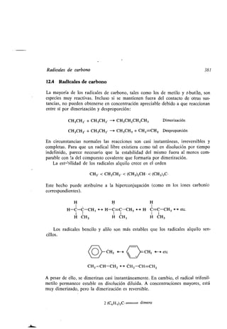 Radicales de carbono 381
12.4 Radicales de carbono
La mayoría de los radicales de carbono, tales como los de metilo y t-butilo, son
especies muy reactivas. Incluso si se mantienen fuera del contacto de otras sus-
tancias, no pueden obtenerse en concentración apreciable debido a que reaccionan
entre sí por dimerización y desproporción :'
CH3CH2• + CH3CH2• --# CH3CH2CH2CH3
CH3CH2• + CH3CH2• -3 CH3CH3 + CH2=CH2 Desproporción
En circunstancias normales las reacciones son casi instantáneas, irreversibles y
completas . Para que un radical libre existiera como tal en disolución por tiempo
indefinido, parece necesario que la estabilidad del mismo fuera al menos com-
parable con '.a del compuesto covalente que formaría por dimerización .
La estabilidad de los radicales alquilo crece en el orden
CH3• < CH3CH2. < (CH 3)2CH . < (CH3)3C•
Este hecho puede atribuirse a la hiperconjugación (como en los iones carbonio
correspondientes) .
H H H
1 1
H-C-C-CH3 H H-C=C-CH 3 H H• C=C-CH 3 4--* etc.
1 1 1 1 1 1
H CH 3 H CH3 H CH3
Los radicales bencilo y alilo son más estables que los radicales alquilo sen-
cillos.
(0~CH2 F--> CH2 f---> etc
CH2 =CH-CH2 f-a CH2-CH=CH2
A pesar de ello, se dimerizan casi instantáneamente . En cambio, el radical trifenil-
metilo permanece estable en disolución diluida . A concentraciones mayores, está
muy dimerizado, pero la dimerización es reversible .
2 (C6H5)3C . dimero
Dimerización
 