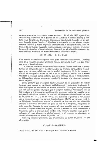 382 Intermedios de las reacciones químicas
DESCUBRIMIENTO DE UN RADICAL LIBRE ESTABLE . En el año 1900, apareció un
artículo muy interesante en el Journal of the American Chemical Society y tam-
bién en el Berichte der Deutschen Chemischen Gesellschaft, firmado por un quí-
mico llamado Moses Gomberg . * Gomberg se interesaba por los alcanos comple-
tamente fenilados y había preparado anteriormente el tetrafenilmetano, una sín-
tesis en la que habían fracasado varios químicos eminentes, y entonces se impuso
la tarea de sintetizar el hexafeniletano . Comenzó por el trifenilclorometano e in-
tentó unir dos moléculas del mismo mediante la reacción de Wurtz .
2R-C1 + 2Na -- R-R + 2NaC1
Este método se empleaba algunas veces para sintetizar hidrocarburos. Gomberg
aisló de la reacción un sólido cristalino blanco, que fundía a 185° C, y que pensó
que sería el hexafeniletano.
Tal como es costumbre hacer cuando un químico intenta establecer la estruc-
tura de un compuesto nuevo, Gomberg analizó su producto para carbono e hidró-
geno y se vio sorprendido con que' el análisis indicaba el 88 % de carbono y
el 6 % de hidrógeno : un total de sólo el 94 % . Repitió 10 análisis con el mismo
resultado, y concluyó que la sustancia que había obtenido no era el hexafeniletano,
un hidrocarburo, sino un compuesto con el 6 % de algún otro elemento, probable-
mente oxígeno.
Pensó primero que el oxígeno podría proceder de los productos de partida
impuros, pero cuando se purificaron cuidadosamente y estuvieron totalmente li-
bres de oxígeno, se obtuvieron los mismos resultados . El oxígeno podía proceder
del aire, aunque parecía impropio que el oxígeno molecular reaccionara con un
hidrocarburo a la temperatura ambiente. Sin embargo, realizó la reacción en at-
mósfera de dióxido de carbono . En este caso, el compuesto obtenido tenía un pun-
to de fusión de 147° C y no de 185° C. Esta sustancia se purificó y por análisis
dio la composición correcta para el hexafeniletano : 93,8 % de carbono y 6,2
de hidrógeno . Cuando este material se disolvió en benceno, dio una disolución
amarilla y cuando se dejó entrar un poco de aire en el recipiente, desapareció el
color amarillo . Después de unos minutos, el color amarillo apareció de nuevo.
Cuando se dejaba entrar más oxígeno, ocurría lo mismo : el color desaparecía y
lentamente volvía a aparecer . Este cambio podía repetirse muchas veces, pero fi-
nalmente el color desaparecía definitivamente y al evaporar el disolvente se
obtenía el compuesto de punto de fusión 185° C.
Gomberg concluyó finalmente que el compuesto de punto de fusión 185° era
el peróxido
(C6H5)3C-O-O-C(C6H5)3
* Meses Gomberg . 1866-1947 . Nacido en Elisabetgrad . Rusia . Universidad de Michigan .
 