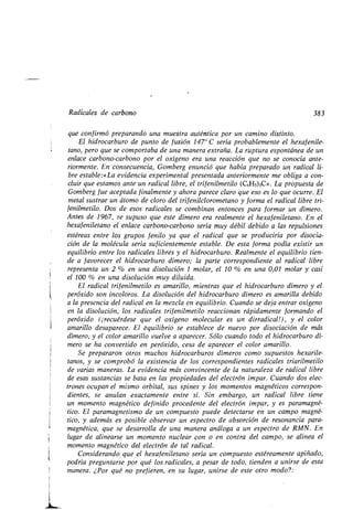 1
Radicales de carbono 383
que confirmó preparando una muestra auténtica por un camino distinto .
El hidrocarburo de punto de fusión 147° C sería probablemente el hexafenile-
tano, pero que se comportaba de una manera extraña. La ruptura espontánea de un
enlace carbono-carbono por el oxígeno era una reacción que no se conocía ante-
riormente. En consecuencia, Gomberg enunció que había preparado un radical li-
bre estable :«La evidencia experimental presentada anteriormente me obliga a con-
cluir que estamos ante un radical libre, el trifenilmetilo (C6H5)3C» . La propuesta de
Gomberg fue aceptada finalmente y ahora parece claro que eso es lo que ocurre . El
metal sustrae un átomo de cloro del trifenilclorometano y forma el radical libre tri-
fenilmetilo. Dos de esos radicales se combinan entonces para formar un dímero .
Antes de 1967, se supuso que este dímero era realmente el hexafeniletano . En el
hexafeniletano el enlace carbono-carbono sería muy débil debido a las repulsiones
estéreas entre los grupos fenilo ya que el radical que se produciría por disocia-
ción de la molécula sería suficientemente estable. De esta forma podía existir un
equilibrio entre los radicales libres y el hidrocarburo. Realmente el equilibrio tien-
de a favorecer el hidrocarburo dímero; la parte correspondiente al radical libre
representa un 2 % en una disolución 1 molar, el 10 % en una 0,01 molar y casi
el 100 % en una disolución muy diluida .
El radical trifenilmetilo es amarillo, mientras que el hidrocarburo dímero y el
peróxido son incoloros . La disolución del hidrocarburo dímero es amarilla debido
a la presencia del radical en la mezcla en equilibrio . Cuando se deja entrar oxígeno
en la disolución, los radicales trifenilmetilo reaccionan rápidamente formando el
peróxido (¡recuérdese que el oxígeno molecular es un dirradical!), y el color
amarillo desaparece . El bquilibrio se establece de nuevo por disociación de más
dímero, y el color amarillo vuelve a aparecer . Sólo cuando todo el hidrocarburo dí-
mero se ha convertido en peróxido, cesa de aparecer el color amarillo .
Se prepararon otros muchos hidrocarburos dímeros como supuestos hexarile-
tanos, y se comprobó la existencia de los correspondientes radicales triarilmetilo
de varias maneras. La evidencia más convincente de la naturaleza de radical libre
de esas sustancias se basa en las propiedades del electrón impar . Cuando dos elec-
trones ocupan el mismo orbital, sus spines y los momentos magnéticos correspon-
dientes, se anulan exactamente entre sí . Sin embargo, un radical libre tiene
un momento magnético definido procedente del electrón impar, y es paramagné-
tico. El paramagnetismo de un compuesto puede detectarse en un campo magné-
tico, y además es posible observar un espectro de absorción de resonancia para-
magnética, que se desarrolla de una manera análoga a un espectro de RMN . En
lugar de alinearse un momento nuclear con o en contra del campo, se alinea el
momento magnético del electrón de tal radical .
Considerando que el hexafeniletano sería un compuesto estéreamente apiñado,
podría preguntarse por qué los radicales, a pesar de todo, tienden a unirse de esta
manera. ¿Por qué no prefieren, en su lugar, unirse de este otro modo? :
 