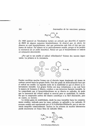 384 Intermedios de las reacciones químicas
Ph2C
En 1968 apareció en Tetrahedron Letters un artículo que describía el espectro
de RMN de algunos supuestos -hexafeniletanos : Se observó que, en efecto, los
dímeros no eran hexafeniletanos, sino que pertenecían más bien al tipo que aca-
bamos de indicar. Tal dímero no es particularmente estable, porque se ha perdido
la resonancia de un anillo bencénico . Parece ser que el hexafeniletano es todavía
un compuesto desconocido .
¿Por qué es tan estable el radical trifenilmetilo? Existen dos razones impor-
tantes. La primera es la resonancia.
i----s etc.
NO,
N,N-Difenilpicrilhidracilo
Pueden escribirse muchas formas con el electrón impar desplazado del átomo de
carbono central hacia los grupos fenilo . Este alto grado de deslocalización hace que
el radical sea estable . La segunda razón de la estabilidad es que el dímero es re-
lativamente inestable. Los grupos fenilos son muy voluminosos y sea cual fuere
la manera de formarse el dímero, conduce a una estructura bastante inestable . Se
ha comprobado que el hexaciclohexiletano no se disocia en radicales, de modo
que la resonancia del trifenil radical es esencial para su estabilidad . Es induda-
ble que la compresión estérea del dímero contribuye a su fácil disociación, pero
en cuanto, es incierto .
La misma gama de estabilidades, desde los muy inestables hasta los completa-
mente estables, indicada para los iones carbonio, es aplicable a los radicales . El
extremo estable está representado por el N,N-difenilpicrilhidracilo, que es una sus-
tancia asequible comercialmente . Incluso en los estantes de muchos laboratorios
puede encontrarse un frasco lleno de radicales libres .
C6H511
C6H5
 
