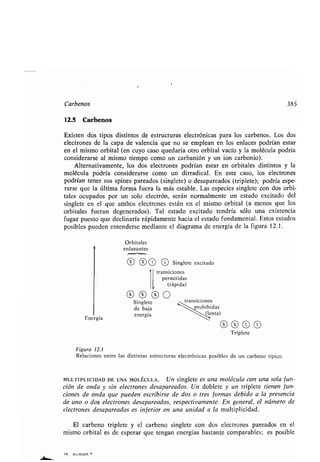 Carbenos 385
12.5 Carbenos
Existen dos tipos distintos de estructuras electrónicas para los carbenos . Los dos
electrones de la capa de valencia que no se emplean en los enlaces podrían estar
en el mismo orbital (en cuyo caso quedaría otro orbital vacío y la molécula podría
considerarse al mismo tiempo como un carbanión y un ion carbonio) .
Alternativamente, los dos electrones podrían estar en orbitales distintos y la
molécula podría considerarse como un dirradical . En este caso, los electrones
podrían tener sus spines pareados (singlete) o desapareados (triplete) ; podría espe-
rarse que la última forma fuera la más estable . Las especies singlete con dos orbi-
tales ocupados por un solo electrón, serán normalmente un estado excitado del
singlete en el que ambos electrones están en el mismo orbital (a menos que los
orbitales fueran degenerados). Tal estado excitado tendría sólo una existencia
fugaz puesto que declinaría rápidamente hacia el estado fundamental . Estos estados
posibles pueden entenderse mediante el diagrama de energía de la figura 12 .1 .
14. ALLINGER
Energía
Orbitales
enlazantes
16 1t 1O O Singlete excitado
transiciones
permitidas
(rápida)
Singlete transiciones
de baja rohibidas
energía (lenta)
16 16 O 1O
Triplete
Figura 12.1
Relaciones entre las distintas estructuras electrónicas posibles de un carbeno típico .
MULTIPLICIDAD DE UNA MOLÉCULA . Un singlete es una molécula con una sola fun-
ción de onda y sin electrones desapareados . Un doblete y un triplete tienen fun-
ciones de onda que pueden escribirse de dos o tres formas debido a la presencia
de uno o dos electrones desapareados, respectivamente . En general, el número de
electrones desapareados es inferior en una unidad a la multiplicidad .
El carbeno triplete y el carbeno singlete con dos electrones pareados en el
mismo orbital es de esperar que tengan energías bastante comparables ; es posible
 