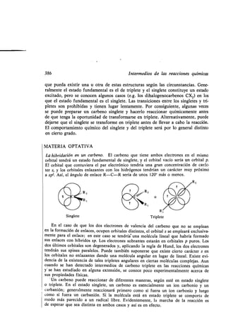 386 Intermedios de las reacciones químicas
que pueda existir una u otra de estas estructuras según las circunstancias. Gene-
ralmente el estado fundamental es el de triplete y el singlete constituye un estado
excitado, pero se conocen algunos casos (e.g. los dihalogenocarbenos CX2) en los
que el estado fundamental es el singlete . Las transiciones entre los singletes y tri-
pletes son prohibidas y tienen lugar lentamente . Por consiguiente, algunas veces
se puede preparar un carbeno singlete y hacerlo reaccionar químicamente antes
de que tenga la oportunidad de transformarse en triplete . Alternativamente, puede
dejarse que el singlete se transforme en triplete antes de llevar a cabo la reacción .
El comportamiento químico del singlete y del triplete será por lo general distinto
en cierto grado.
MATERIA OPTATIVA
La hibridación en un carbeno. El carbeno que tiene ambos electrones en el mismo
orbital tendrá un estado fundamental de singlete, y el orbital vacío sería un orbital p .
El orbital que contuviera el par electrónico tendría una gran concentración de carác-
ter s, y los orbitales enlazantes con los hidrógenos tendrían un carácter muy próximo
a spz. Así, el ángulo de enlace R-C-R sería de unos 120° más o menos .
Singlete
R Z
R,
cEn el caso de que los dos electrones de valencia del carbeno que no se emplean
en la formación de enlaces, ocupen orbitales distintos, el orbital s se empleará exclusiva-
mente para el enlace ; en este caso se tendría una molécula lineal que habría formado
sus enlaces con híbridos sp. Los electrones sobrantes estarán en orbitales p puros . Los
dos últimos orbitales son degenerados y, aplicando la regla de Hund, los dos electrones
tendrán sus spines paralelos . Puede también suponerse que existe cierto carácter s en
los orbitales no enlazantes dando una molécula angular en lugar de lineal. Existe evi-
dencia de la existencia de tales tripletes angulares en ciertas moléculas complejas . Aun
cuando se han detectado intermedios de carbeno triplete en las reacciones químicas
y se han estudiado en alguna extensión, se conoce poco experimentalmente acerca de
sus propiedades físicas.
"Un carbeno puede reaccionar de diferentes maneras, según esté en estado singlete
o triplete . En el estado singlete, un carbeno es esencialmente un ion carbonio y un
carbanión; generalmente reaccionará primero como si fuera un ion carbonio y luego
como si fuera un carbanión . Si la molécula está en estado triplete se comporta de
modo más parecido a un radical libre . Evidentemente, la marcha de la reacción es
de esperar que sea distinta en ambos casos y así es en efecto .
 