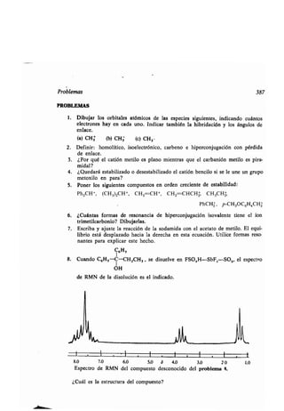 Problemas 387
PROBLEMAS
1. Dibujar los orbitales atómicos de las especies siguientes, indicando cuántos
electrones hay en cada uno . Indicar también la hibridación y los ángulos de
enlace.
(a) CH3 (b) CH3 (c) CH3
2. Definir: homolítico, isoelectrónico, carbeno e hiperconjugación con pérdida
de enlace.
3 . ¿Por qué el catión metilo es plano mientras que el carbanión metilo es pira-
midal?
4. ¿Quedará estabilizado o desestabilizado el catión bencilo si se le une un grupo
metoxilo en para?
5. Poner los siguientes compuestos en orden creciente de estabilidad :
Ph2CH+, (CH3)2CH+, CH2=CH+, C1-1zCHCHz CH3CHz
PhCH2, p-CH3OC6H4CHz
6. ¿Cuántas formas de resonancia de hiperconjugación isovalente tiene el ion
trimetilcarbonio? Dibujarlas .
7. Escriba y ajuste la reacción de la sodamida con el acetato de metilo . El equi-
librio está desplazado hacia la derecha en esta ecuación . Utilice formas reso-
nantes para explicar este hecho .
C6H5
8. Cuando C6H5-C-CHZCH3 , se disuelve en FSO,H-SbFSSOz, el espectro
OH
de RMN de la disolución es el indicado .
l
8,0 7,0 6,0 5,0 3 4,0 3,0 2 0 1,0
Espectro de RMN del compuesto desconocido del problema 8.
¿Cuál es la estructura del compuesto?
 