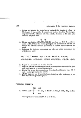 388 Intermedios de las reacciones químicas
9. Dibujar un esquema del catión bencilo indicando los ángulos de enlace y la
hibridación de los orbitales de valencia del carbono bencílico . Repítase para
el p-nitroderivado, indicando esta vez, además, el sistema n del anillo y los
orbitales del grupo nitro .
O O
II II
10. El ester acetilacético (CH3CCH20002H,) reacciona con Et0 - formando un
anión estable . Dibujar las formas principales de resonancia (3) de este ion .
Dibujar los orbitales atómicos que forman el sistema deslocalizado de este
anión.
11 . Relacionar los siguientes compuestos por orden de acidez, comenzando por
el ácido más fuerte :
NH3 , CH4 , CH3000H, H2O, C6H,OH, CH2=CH2 , C6H,NH2,
pNO2C6H4NH2 , p-CIC6H40H, HCOOH, CH2(000Et)2 , C2H,OH, t-BuOH
12. Repetir el problema 9 con el anión bencilo .
13 . Explicar por qué la hiperconjugación es poco importante en el tolueno, pero
más importante en el catión p-metilbencilo .
14. Dibujar las formas de resonancia del N,N-difenilpicrilhidracilo (sec . 2.4, fi-
nal) e indicar por qué es tan estable.
15. ¿Podría esperarse que el ion trifenilcarbonio tuviera todos los átomos de car-
bono en el mismo plano? Explicarlo .
PROBLEMA OPTATIVO
C6H, OH
16. Cuando C^--C C-CH3, se disuelve en FSO,H-SbFS-SO2 se obtie-
H CH3
ne el siguiente espectro de RMN de la disolución .
 