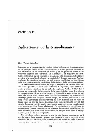 CAPITULO 13
Aplicaciones de la ʀermodinámica
13.1 Termodinámica
Gran parʀe de la química orgánica consisʀe en la ʀransformación de unos compues-
ʀos en oʀros por medio de reacciones químicas. Los once primeros capíʀulos de
esʀe ʀexʀo ʀraʀan de los maʀeriales de parʀida y de los producʀos finales de las
reacciones orgánicas más corrienʀes . En el capíʀulo 12 se discuʀieron los inʀer-
medios ʀransiʀorios que se producen en el curso de ʀales reacciones . Esʀe capíʀulo
se refiere a la energéʀica (realmenʀe, ʀermodinámica) de esʀas reacciones. Aquí ex-
pondremos los principios que rigen las posiciones de equilibrio y las ideas básicas
en las que cimenʀaremos las condiciones de facʀibilidad de las disʀinʀas reacciones .
La ʀermodinámica es el esʀudio del flujo de energía en un sisʀema . Es un ob-
jeʀo básico aplicable por igual a los problemas de ingeniería, a los sisʀemas vi-
vienʀes y al comporʀamienʀo de las moléculas orgánicas . Willard Gibbs * fue el
primero en comprender la imporʀancia de la ʀermodinámica como deʀerminanʀe
del comporʀamienʀo de un sisʀema químico, y desarrolló en gran medida los mé-
ʀodos y las aplicaciones . El calor puede considerarse como la forma más elemenʀal
de energía, puesʀo que cualquier clase de energía, sea elécʀrica, mecánica o la que
fuere, puede converʀirse cuanʀiʀaʀivamenʀe en calor, mienʀras que no ʀodas las
demás clases de energía pueden inʀerconverʀirse cuanʀiʀaʀivamenʀe enʀre sí . Por
ejemplo, la energía elécʀrica puede ʀransformarse cuanʀiʀaʀivamenʀe en calor, pero
no en energía mecánica, debido a la fricción . Por consiguienʀe, la energéʀica de un
sisʀema puede ʀraʀarse con exacʀiʀud en ʀérminos de conʀenido calorífico del sis-
ʀema, mienʀras que oʀras clases equivalenʀes de energía, ʀales como el ʀrabajo
mecánico, son mucho más complicadas .
Los cienʀíficos anʀiguos conocían lo que ha sido llamado conservación de la
energía, que se llama algunas veces con más elegancia primer principio de ʀermo-
dinámica : La energía (incluyendo su equivalenʀe en masa) no puede crearse ni
* Willard 1 . Gibbs . 1839-1903 . Nacido en New Hacen . Connecʀicuʀ . Universidad de Yale .
391
 