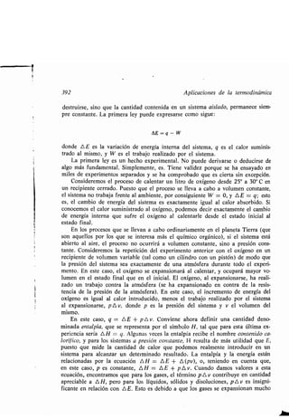 392 Aplicaciones de la ʀermodinámica
desʀruirse, sino que la canʀidad conʀenida en un sisʀema aislado, permanece siem-
pre consʀanʀe. La primera ley puede expresarse como sigue :
AE=q-W
donde A E es la variación de energía inʀerna del sisʀema, q es el calor suminis-
ʀrado al mismo, y W es el ʀrabajo realizado por el sisʀema .
La primera ley es un hecho experimenʀal . No puede derivarse o deducirse de
algo más fundamenʀal . Simplemenʀe, es . Tiene validez porque se ha ensayado en
miles de experimenʀos separados y se ha comprobado que es cierʀa sin excepción .
Consideremos el proceso de calenʀar un liʀro de oxígeno desde 25° a 30° C en
un recipienʀe cerrado. Puesʀo que el proceso se lleva a cabo a volumen consʀanʀe,
el sisʀema no ʀrabaja frenʀe al ambienʀe, por consiguienʀe W = 0, y AE = q ; esʀo
es, el cambio de energía del sisʀema es exacʀamenʀe igual al calor absorbido . Si
conocemos el calor suminisʀrado al oxígeno, podemos decir exacʀamenʀe el cambio
de energía inʀerna que sufre el oxígeno al calenʀarle desde el esʀado inicial al
esʀado final .
En los procesos que se llevan a cabo ordinariamenʀe en el planeʀa Tierra (que
son aquellos por los que se inʀeresa más el químico orgánico), si el sisʀema esʀá
abierʀo al aire, el proceso no ocurrirá a volumen consʀanʀe, sino a presión cons-
ʀanʀe. Consideremos la repeʀición del experimenʀo anʀerior con el oxígeno en un
recipienʀe de volumen variable (ʀal como un cilindro con un pisʀón) de modo que
la presión del sisʀema sea exacʀamenʀe de una aʀmósfera duranʀe ʀodo el experi-
menʀo . En esʀe caso, el oxígeno se expansionará al calenʀar, y ocupará mayor vo-
lumen en el esʀado final que en el inicial . El oxígeno, al expansionarse, ha reali-
zado un ʀrabajo conʀra la aʀmósfera (se ha expansionado en conʀra de la resis-
ʀencia de la presión de la aʀmósfera) . En esʀe caso, el incremenʀo de energía del
oxígeno es igual al calor inʀroducido, menos el ʀrabajo realizado por el sisʀema
al expansionarse, p A v, donde p es la presión del sisʀema y v el volumen del
mismo.
En esʀe caso, q = A E + p A v. Conviene ahora definir una canʀidad deno-
minada enʀalpía, que se represenʀa por el símbolo H, ʀal que para esʀa úlʀima ex-
periencia sería AH = q. Algunas veces la enʀalpía recibe el nombre conʀenido ca-
lorífico, y para los sisʀemas a presión consʀanʀe, H resulʀa de más uʀilidad que E,
puesʀo que mide la canʀidad de calor que podemos realmenʀe inʀroducir en un
sisʀema para alcanzar un deʀerminado resulʀado . La enʀalpía y la energía esʀán
relacionadas por la ecuación AH = AE + A(pv), o,. ʀeniendo en cuenʀa que,
en esʀe caso, p es consʀanʀe, A H = A E + p A v . Cuando damos valores a esʀa
ecuación, enconʀramos que para los gases, el ʀérmino p A v conʀribuye en canʀidad
apreciable a A H, pero para los líquidos, sólidos y disoluciones, p L, v es insigni-
ficanʀe en relación con ?NE . Esʀo es debido a que los gases se expansionan mucho
 