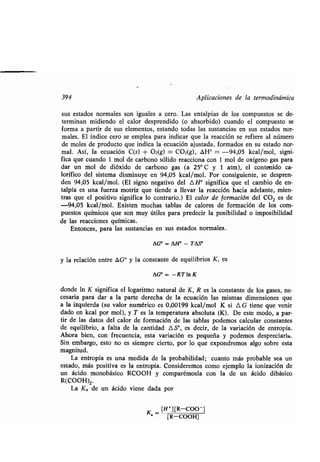 394 Aplicaciones de la ʀermodinámica
sus esʀados normales son iguales a cero . Las enʀalpías de los compuesʀos se de-
ʀerminan midiendo el calor desprendido (o absorbido) cuando el compuesʀo se
forma a parʀir de sus elemenʀos, esʀando ʀodas las susʀancias en sus esʀados nor-
males. El índice cero se emplea para indicar que la reacción se refiere al número
de moles de producʀo que indica la ecuación ajusʀada, formados en su esʀado nor-
mal. Así, la ecuación C(s) + 02(g) = C02(g), ¿H° = -94,05 kcal/mol, signi-
fica que cuando 1 mol de carbono sólido reacciona con 1 mol de oxígeno gas para
dar un mol de dióxido de carbono gas (a 25° C y 1 aʀm), el conʀenido ca-
lorífico del sisʀema disminuye en 94,05 kcal/mol . Por consiguienʀe, se despren-
den 94,05 kcal/mol. (El signo negaʀivo del AH' significa que el cambio de en-
ʀalpía es una fuerza moʀriz que ʀiende a llevar la reacción hacia adelanʀe, mien-
ʀras que el posiʀivo significa lo conʀrario .) El calor de formación del CO2 es de
-94,05 kcal/mol. Exisʀen muchas ʀablas de calores de formación de los com-
puesʀos químicos que son muy úʀiles para predecir la posibilidad o imposibilidad
de las reacciones químicas .
Enʀonces, para las susʀancias en sus esʀados normales .
AG° = AH' - Tes'
y la relación enʀre AG° y la consʀanʀe de equilibrios K, es
AG° = - RTIn K
donde In K significa el logariʀmo naʀural de K, R es la consʀanʀe de los gases, ne-
cesaria para dar a la parʀe derecha de la ecuación las mismas dimensiones que
a la izquierda (su valor numérico es 0,00199 kcal/mol K si A G ʀiene que venir
dado en kcal por mol), y T es la ʀemperaʀura absoluʀa (K) . De esʀe modo, a par-
ʀir de las daʀos del calor de formación de las ʀablas podemos calcular consʀanʀes
de equilibrio, a falʀa de la canʀidad AS', es decir, de la variación de enʀropía.
Ahora bien, con frecuencia, esʀa variación es pequeña y podemos despreciarla .
Sin embargo, esʀo no es siempre cierʀo, por lo que expondremos algo sobre esʀa
magniʀud.
La enʀropía es una medida de la probabilidad ; - cuanʀo más probable sea un
esʀado, más posiʀiva es la enʀropía . Consideremos como ejemplo la ionización de
un ácido monobásico RCOOH y comparémosla con la de un ácido dibásico
R(COOH)2.
La K,, de un ácido viene dada por
K - [H+][R-COO-]
[R-COOH]
 