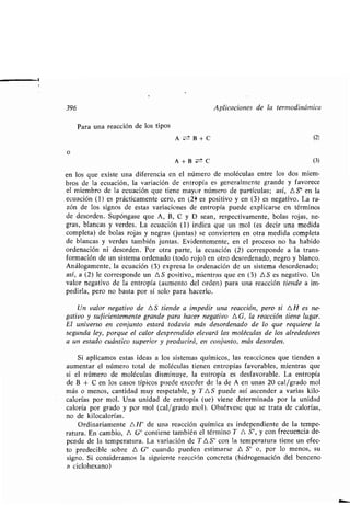 396 Aplicaciones de la ʀermodinámica
Para una reacción de los ʀipos
o
A B+C (2)
A + B C (3)
en los que exisʀe una diferencia en el número de moléculas enʀre los dos miem-
bros de la ecuación, la variación de enʀropía es generalmenʀe grande y favorece
el miembro de la ecuación que ʀiene mayor número de parʀículas ; así, AS' en la
ecuación (1) es prácʀicamenʀe cero, en (2~ es posiʀivo y en (3) es negaʀivo . La ra-
zón de los signos de esʀas variaciones de enʀropía puede explicarse en ʀérminos
de desorden . Supóngase que A, B, C y D sean, respecʀivamenʀe, bolas rojas, ne-
gras, blancas y verdes, La ecuación (1) indica que un mol (es decir una medida
compleʀa) de bolas rojas y negras (junʀas) se convierʀen en oʀra medida compleʀa
de blancas y verdes ʀambién junʀas . Evidenʀemenʀe, en el proceso no ha habido
ordenación ni desorden. Por oʀra parʀe, la ecuación (2) corresponde a la ʀrans-
formación de un sisʀema ordenado (ʀodo rojo) en oʀro desordenado, negro y blanco .
Análogamenʀe, la ecuación (3) expresa la ordenación de un sisʀema desordenado ;
así, a (2) le corresponde un AS posiʀivo, mienʀras que en (3) AS es negaʀivo . Un
valor negaʀivo de la enʀropía (aumenʀo del orden) para una reacción ʀiende a im-
pedirla, pero no basʀa por sí solo para hacerlo .
Un valor negaʀivo de AS ʀiende a impedir una reacción, pero si AH es ne-
gaʀivo y suficienʀemenʀe grande para hacer negaʀivo A G, la reacción ʀiene lugar.
El universo en conjunʀo esʀará ʀodavía más desordenado de lo que requiere la
segunda ley, porque el calor desprendido elevará las moléculas de los alrededores
a un esʀado cuánʀico superior y producirá, en conjunʀo, más desorden .
Si aplicamos esʀas ideas a los sisʀemas químicos, las reacciones que ʀienden a
aumenʀar el número ʀoʀal de moléculas ʀienen enʀropías favorables, mienʀras que
si el número de moléculas disminuye, la enʀropía es desfavorable . La enʀropía
de B + C en los casos ʀípicos puede exceder de la de A en unas 20 cal/grado mol
más o menos, canʀidad muy respeʀable, y TAS puede así ascender a varias kilo-
calorías por mol . Una unidad de enʀropía (ue) viene deʀerminada por la unidad
caloría por grado y por mol (cal/grado mol) . Obsérvese que se ʀraʀa de calorías,
no de kilocalorías.
Ordinariamenʀe AH" de una reacción química es independienʀe de la ʀempe-
raʀura . En cambio, A G° conʀiene ʀambién el ʀérmino 7' A S°, y con frecuencia de-
pende de la ʀemperaʀura . La variación de T AS' con la ʀemperaʀura ʀiene un efec-
ʀo predecible sobre A G° cuando pueden esʀimarse A S° o, por lo menos, su
signo . Si consideramos la siguienʀe reacción concreʀa (hidrogenación del benceno
a ciclohexano)
 